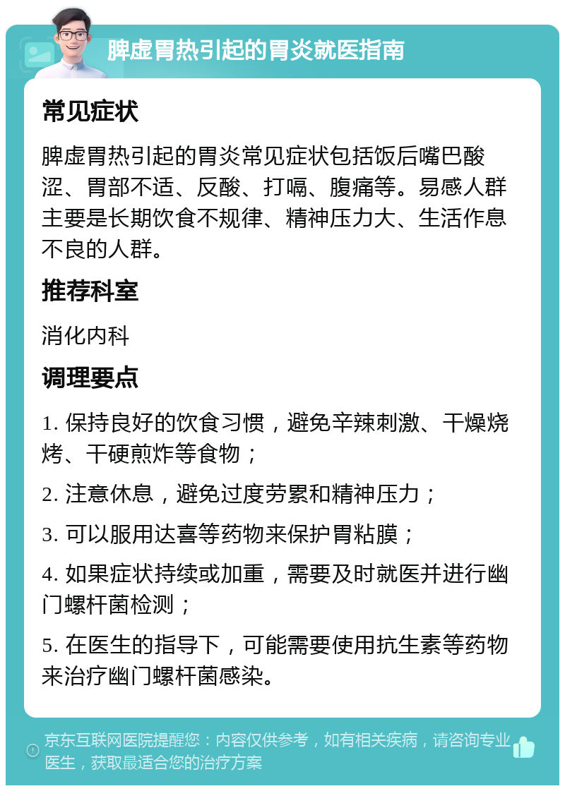 脾虚胃热引起的胃炎就医指南 常见症状 脾虚胃热引起的胃炎常见症状包括饭后嘴巴酸涩、胃部不适、反酸、打嗝、腹痛等。易感人群主要是长期饮食不规律、精神压力大、生活作息不良的人群。 推荐科室 消化内科 调理要点 1. 保持良好的饮食习惯，避免辛辣刺激、干燥烧烤、干硬煎炸等食物； 2. 注意休息，避免过度劳累和精神压力； 3. 可以服用达喜等药物来保护胃粘膜； 4. 如果症状持续或加重，需要及时就医并进行幽门螺杆菌检测； 5. 在医生的指导下，可能需要使用抗生素等药物来治疗幽门螺杆菌感染。