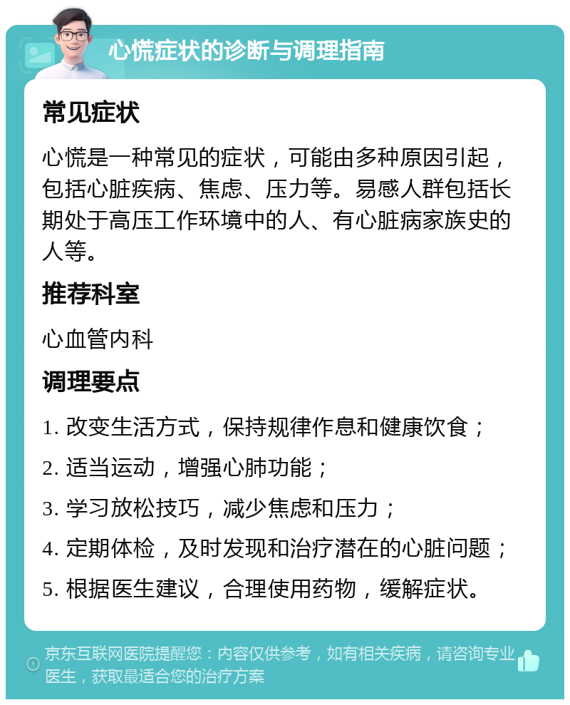 心慌症状的诊断与调理指南 常见症状 心慌是一种常见的症状，可能由多种原因引起，包括心脏疾病、焦虑、压力等。易感人群包括长期处于高压工作环境中的人、有心脏病家族史的人等。 推荐科室 心血管内科 调理要点 1. 改变生活方式，保持规律作息和健康饮食； 2. 适当运动，增强心肺功能； 3. 学习放松技巧，减少焦虑和压力； 4. 定期体检，及时发现和治疗潜在的心脏问题； 5. 根据医生建议，合理使用药物，缓解症状。