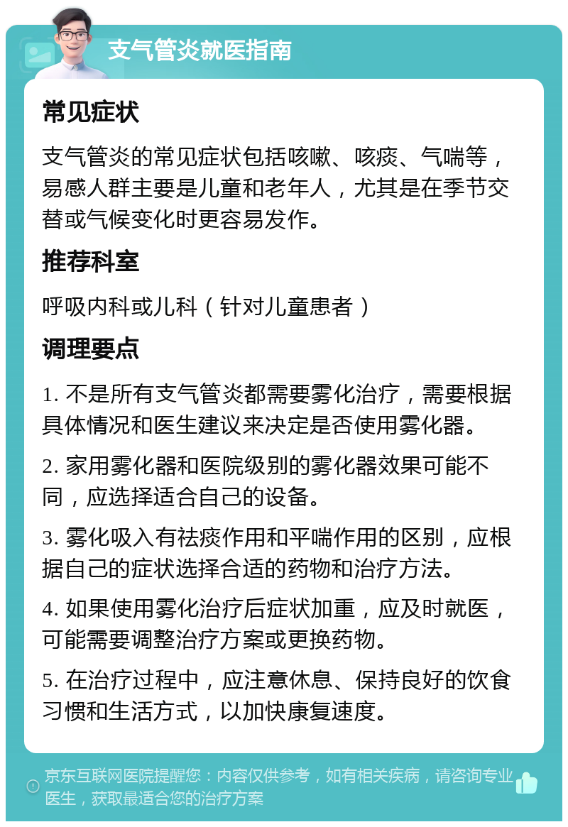 支气管炎就医指南 常见症状 支气管炎的常见症状包括咳嗽、咳痰、气喘等，易感人群主要是儿童和老年人，尤其是在季节交替或气候变化时更容易发作。 推荐科室 呼吸内科或儿科（针对儿童患者） 调理要点 1. 不是所有支气管炎都需要雾化治疗，需要根据具体情况和医生建议来决定是否使用雾化器。 2. 家用雾化器和医院级别的雾化器效果可能不同，应选择适合自己的设备。 3. 雾化吸入有祛痰作用和平喘作用的区别，应根据自己的症状选择合适的药物和治疗方法。 4. 如果使用雾化治疗后症状加重，应及时就医，可能需要调整治疗方案或更换药物。 5. 在治疗过程中，应注意休息、保持良好的饮食习惯和生活方式，以加快康复速度。