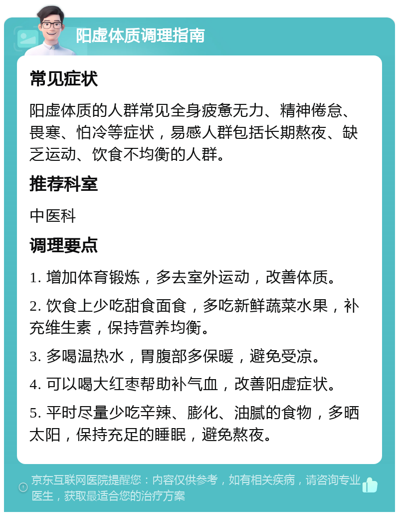 阳虚体质调理指南 常见症状 阳虚体质的人群常见全身疲惫无力、精神倦怠、畏寒、怕冷等症状，易感人群包括长期熬夜、缺乏运动、饮食不均衡的人群。 推荐科室 中医科 调理要点 1. 增加体育锻炼，多去室外运动，改善体质。 2. 饮食上少吃甜食面食，多吃新鲜蔬菜水果，补充维生素，保持营养均衡。 3. 多喝温热水，胃腹部多保暖，避免受凉。 4. 可以喝大红枣帮助补气血，改善阳虚症状。 5. 平时尽量少吃辛辣、膨化、油腻的食物，多晒太阳，保持充足的睡眠，避免熬夜。