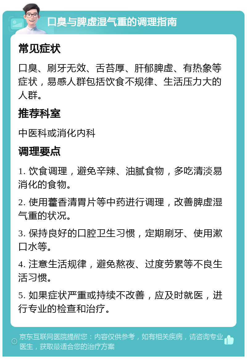 口臭与脾虚湿气重的调理指南 常见症状 口臭、刷牙无效、舌苔厚、肝郁脾虚、有热象等症状，易感人群包括饮食不规律、生活压力大的人群。 推荐科室 中医科或消化内科 调理要点 1. 饮食调理，避免辛辣、油腻食物，多吃清淡易消化的食物。 2. 使用藿香清胃片等中药进行调理，改善脾虚湿气重的状况。 3. 保持良好的口腔卫生习惯，定期刷牙、使用漱口水等。 4. 注意生活规律，避免熬夜、过度劳累等不良生活习惯。 5. 如果症状严重或持续不改善，应及时就医，进行专业的检查和治疗。