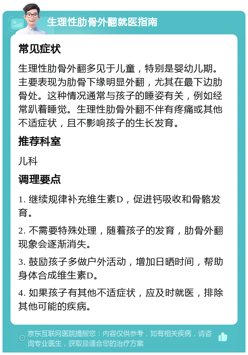 生理性肋骨外翻就医指南 常见症状 生理性肋骨外翻多见于儿童，特别是婴幼儿期。主要表现为肋骨下缘明显外翻，尤其在最下边肋骨处。这种情况通常与孩子的睡姿有关，例如经常趴着睡觉。生理性肋骨外翻不伴有疼痛或其他不适症状，且不影响孩子的生长发育。 推荐科室 儿科 调理要点 1. 继续规律补充维生素D，促进钙吸收和骨骼发育。 2. 不需要特殊处理，随着孩子的发育，肋骨外翻现象会逐渐消失。 3. 鼓励孩子多做户外活动，增加日晒时间，帮助身体合成维生素D。 4. 如果孩子有其他不适症状，应及时就医，排除其他可能的疾病。