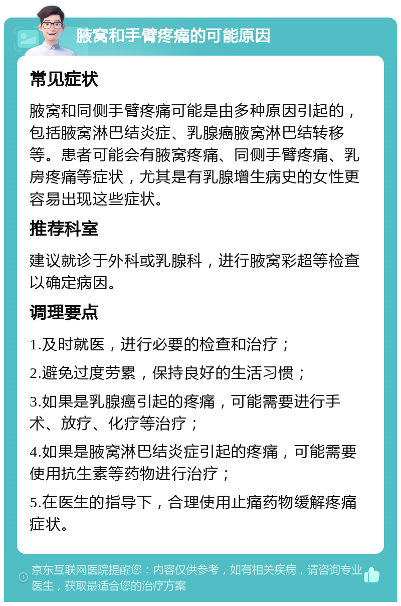 腋窝和手臂疼痛的可能原因 常见症状 腋窝和同侧手臂疼痛可能是由多种原因引起的，包括腋窝淋巴结炎症、乳腺癌腋窝淋巴结转移等。患者可能会有腋窝疼痛、同侧手臂疼痛、乳房疼痛等症状，尤其是有乳腺增生病史的女性更容易出现这些症状。 推荐科室 建议就诊于外科或乳腺科，进行腋窝彩超等检查以确定病因。 调理要点 1.及时就医，进行必要的检查和治疗； 2.避免过度劳累，保持良好的生活习惯； 3.如果是乳腺癌引起的疼痛，可能需要进行手术、放疗、化疗等治疗； 4.如果是腋窝淋巴结炎症引起的疼痛，可能需要使用抗生素等药物进行治疗； 5.在医生的指导下，合理使用止痛药物缓解疼痛症状。