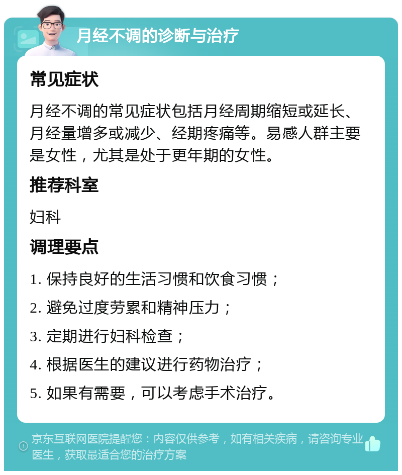 月经不调的诊断与治疗 常见症状 月经不调的常见症状包括月经周期缩短或延长、月经量增多或减少、经期疼痛等。易感人群主要是女性，尤其是处于更年期的女性。 推荐科室 妇科 调理要点 1. 保持良好的生活习惯和饮食习惯； 2. 避免过度劳累和精神压力； 3. 定期进行妇科检查； 4. 根据医生的建议进行药物治疗； 5. 如果有需要，可以考虑手术治疗。