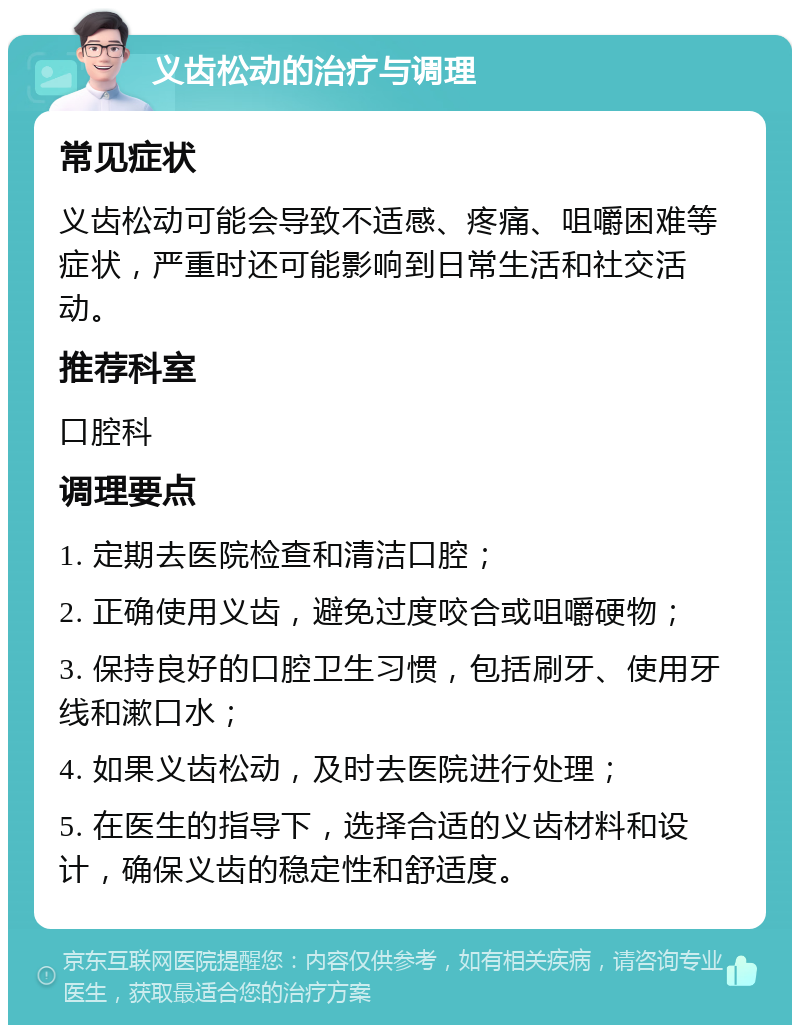 义齿松动的治疗与调理 常见症状 义齿松动可能会导致不适感、疼痛、咀嚼困难等症状，严重时还可能影响到日常生活和社交活动。 推荐科室 口腔科 调理要点 1. 定期去医院检查和清洁口腔； 2. 正确使用义齿，避免过度咬合或咀嚼硬物； 3. 保持良好的口腔卫生习惯，包括刷牙、使用牙线和漱口水； 4. 如果义齿松动，及时去医院进行处理； 5. 在医生的指导下，选择合适的义齿材料和设计，确保义齿的稳定性和舒适度。