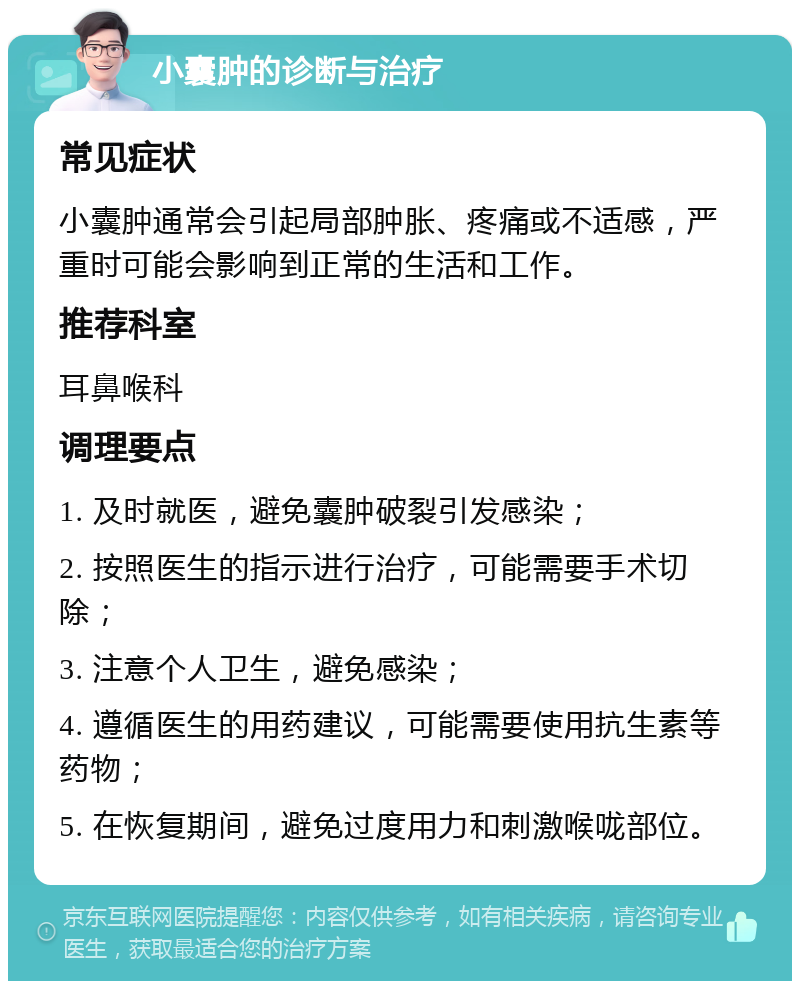 小囊肿的诊断与治疗 常见症状 小囊肿通常会引起局部肿胀、疼痛或不适感，严重时可能会影响到正常的生活和工作。 推荐科室 耳鼻喉科 调理要点 1. 及时就医，避免囊肿破裂引发感染； 2. 按照医生的指示进行治疗，可能需要手术切除； 3. 注意个人卫生，避免感染； 4. 遵循医生的用药建议，可能需要使用抗生素等药物； 5. 在恢复期间，避免过度用力和刺激喉咙部位。