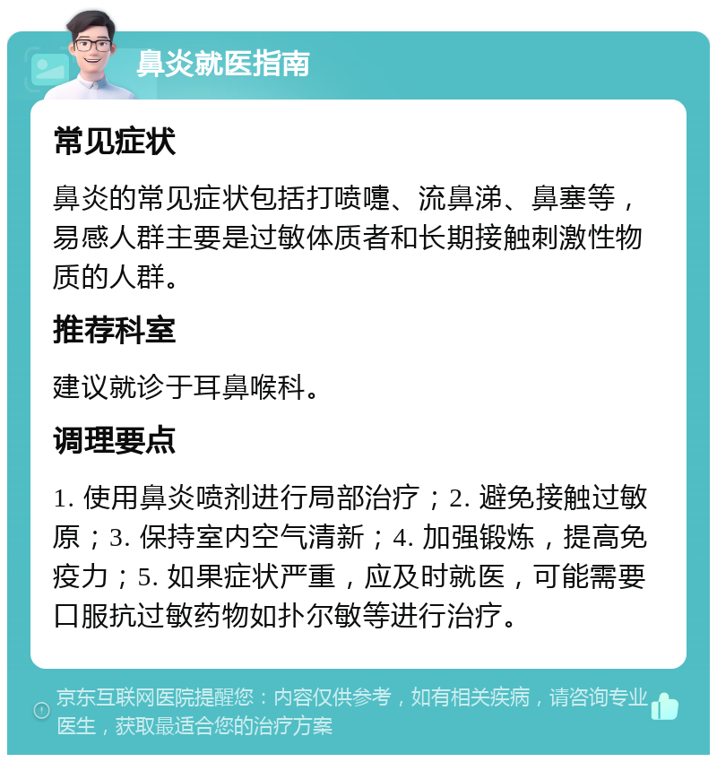 鼻炎就医指南 常见症状 鼻炎的常见症状包括打喷嚏、流鼻涕、鼻塞等，易感人群主要是过敏体质者和长期接触刺激性物质的人群。 推荐科室 建议就诊于耳鼻喉科。 调理要点 1. 使用鼻炎喷剂进行局部治疗；2. 避免接触过敏原；3. 保持室内空气清新；4. 加强锻炼，提高免疫力；5. 如果症状严重，应及时就医，可能需要口服抗过敏药物如扑尔敏等进行治疗。