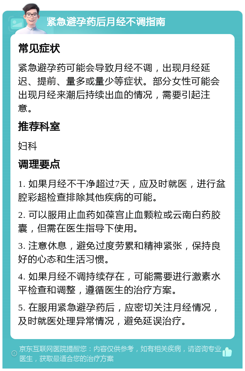 紧急避孕药后月经不调指南 常见症状 紧急避孕药可能会导致月经不调，出现月经延迟、提前、量多或量少等症状。部分女性可能会出现月经来潮后持续出血的情况，需要引起注意。 推荐科室 妇科 调理要点 1. 如果月经不干净超过7天，应及时就医，进行盆腔彩超检查排除其他疾病的可能。 2. 可以服用止血药如葆宫止血颗粒或云南白药胶囊，但需在医生指导下使用。 3. 注意休息，避免过度劳累和精神紧张，保持良好的心态和生活习惯。 4. 如果月经不调持续存在，可能需要进行激素水平检查和调整，遵循医生的治疗方案。 5. 在服用紧急避孕药后，应密切关注月经情况，及时就医处理异常情况，避免延误治疗。