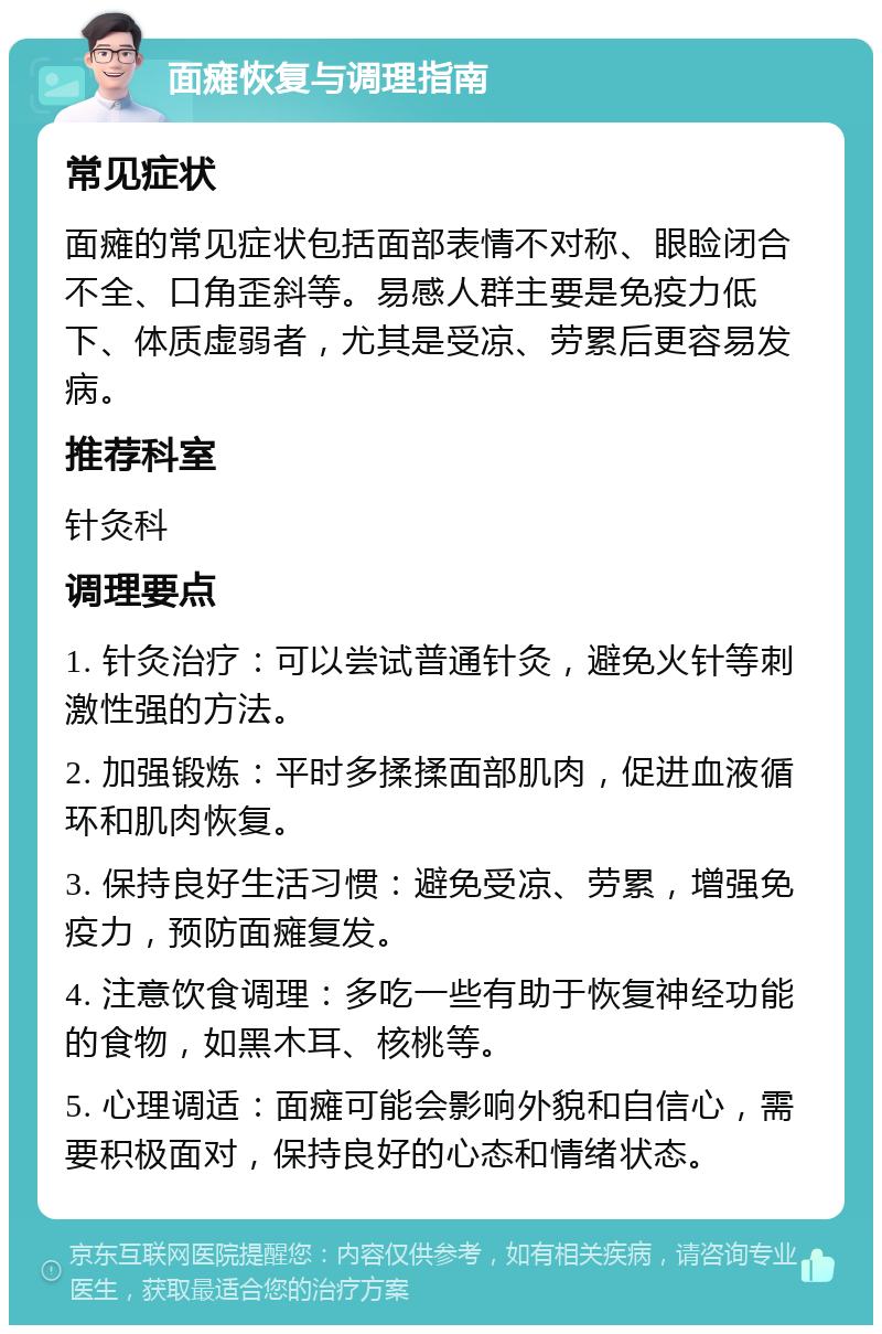 面瘫恢复与调理指南 常见症状 面瘫的常见症状包括面部表情不对称、眼睑闭合不全、口角歪斜等。易感人群主要是免疫力低下、体质虚弱者，尤其是受凉、劳累后更容易发病。 推荐科室 针灸科 调理要点 1. 针灸治疗：可以尝试普通针灸，避免火针等刺激性强的方法。 2. 加强锻炼：平时多揉揉面部肌肉，促进血液循环和肌肉恢复。 3. 保持良好生活习惯：避免受凉、劳累，增强免疫力，预防面瘫复发。 4. 注意饮食调理：多吃一些有助于恢复神经功能的食物，如黑木耳、核桃等。 5. 心理调适：面瘫可能会影响外貌和自信心，需要积极面对，保持良好的心态和情绪状态。