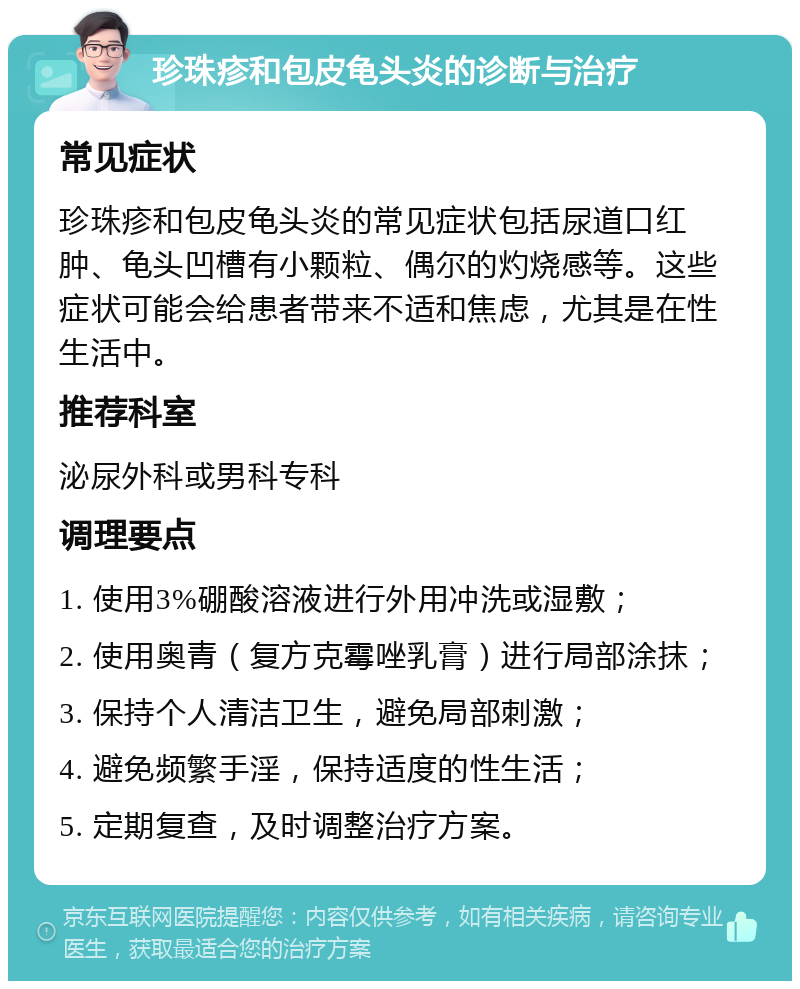 珍珠疹和包皮龟头炎的诊断与治疗 常见症状 珍珠疹和包皮龟头炎的常见症状包括尿道口红肿、龟头凹槽有小颗粒、偶尔的灼烧感等。这些症状可能会给患者带来不适和焦虑，尤其是在性生活中。 推荐科室 泌尿外科或男科专科 调理要点 1. 使用3%硼酸溶液进行外用冲洗或湿敷； 2. 使用奥青（复方克霉唑乳膏）进行局部涂抹； 3. 保持个人清洁卫生，避免局部刺激； 4. 避免频繁手淫，保持适度的性生活； 5. 定期复查，及时调整治疗方案。