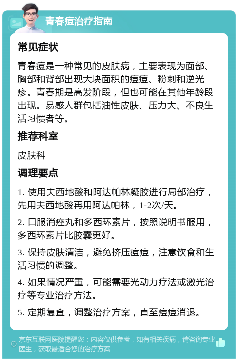 青春痘治疗指南 常见症状 青春痘是一种常见的皮肤病，主要表现为面部、胸部和背部出现大块面积的痘痘、粉刺和逆光疹。青春期是高发阶段，但也可能在其他年龄段出现。易感人群包括油性皮肤、压力大、不良生活习惯者等。 推荐科室 皮肤科 调理要点 1. 使用夫西地酸和阿达帕林凝胶进行局部治疗，先用夫西地酸再用阿达帕林，1-2次/天。 2. 口服消痤丸和多西环素片，按照说明书服用，多西环素片比胶囊更好。 3. 保持皮肤清洁，避免挤压痘痘，注意饮食和生活习惯的调整。 4. 如果情况严重，可能需要光动力疗法或激光治疗等专业治疗方法。 5. 定期复查，调整治疗方案，直至痘痘消退。