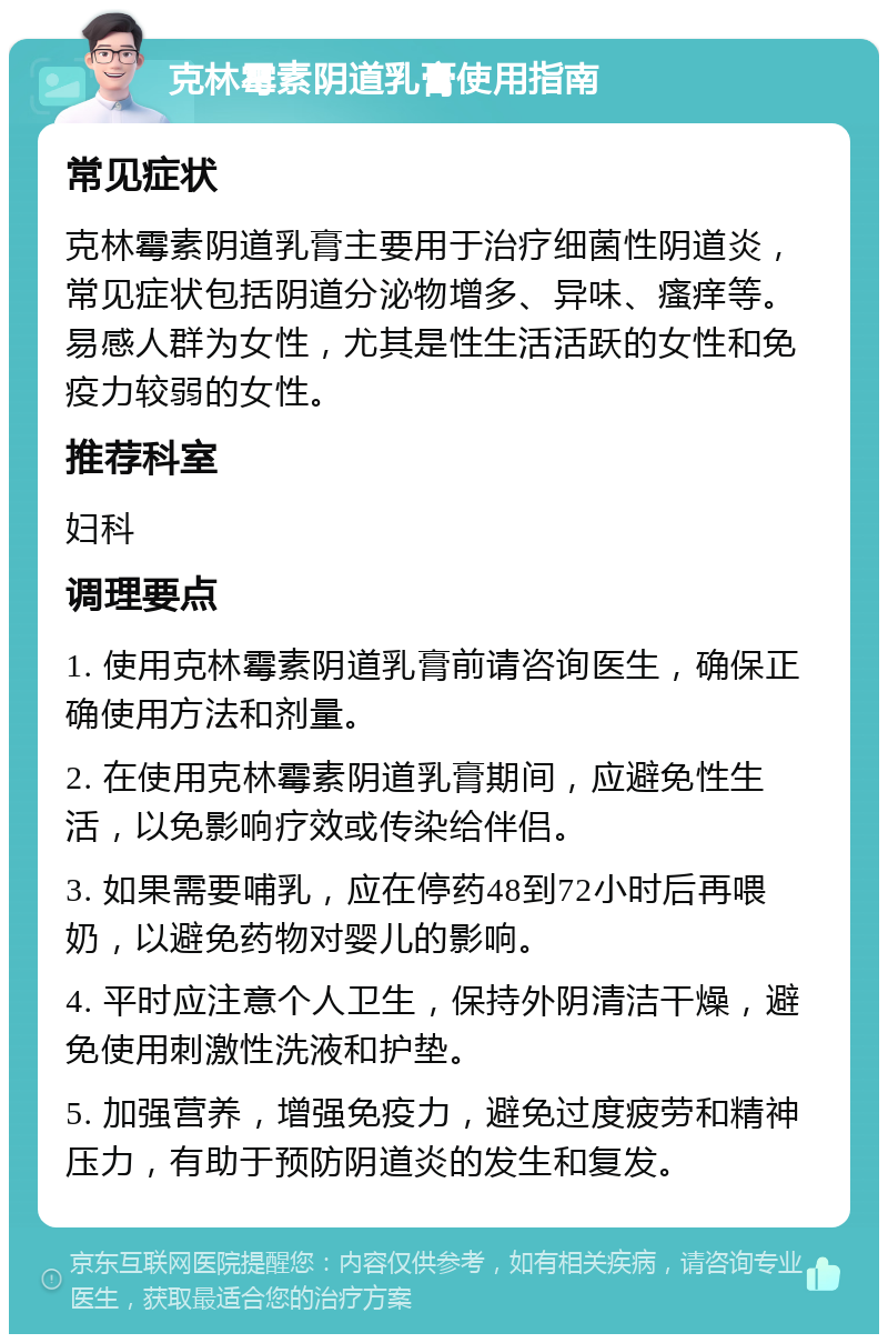 克林霉素阴道乳膏使用指南 常见症状 克林霉素阴道乳膏主要用于治疗细菌性阴道炎，常见症状包括阴道分泌物增多、异味、瘙痒等。易感人群为女性，尤其是性生活活跃的女性和免疫力较弱的女性。 推荐科室 妇科 调理要点 1. 使用克林霉素阴道乳膏前请咨询医生，确保正确使用方法和剂量。 2. 在使用克林霉素阴道乳膏期间，应避免性生活，以免影响疗效或传染给伴侣。 3. 如果需要哺乳，应在停药48到72小时后再喂奶，以避免药物对婴儿的影响。 4. 平时应注意个人卫生，保持外阴清洁干燥，避免使用刺激性洗液和护垫。 5. 加强营养，增强免疫力，避免过度疲劳和精神压力，有助于预防阴道炎的发生和复发。