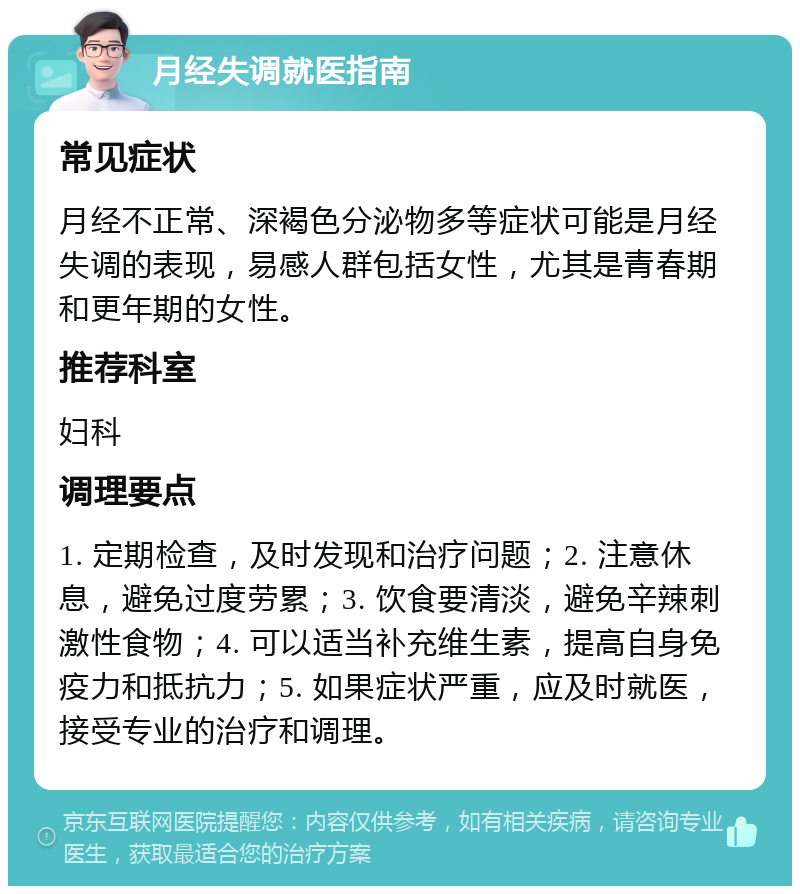 月经失调就医指南 常见症状 月经不正常、深褐色分泌物多等症状可能是月经失调的表现，易感人群包括女性，尤其是青春期和更年期的女性。 推荐科室 妇科 调理要点 1. 定期检查，及时发现和治疗问题；2. 注意休息，避免过度劳累；3. 饮食要清淡，避免辛辣刺激性食物；4. 可以适当补充维生素，提高自身免疫力和抵抗力；5. 如果症状严重，应及时就医，接受专业的治疗和调理。