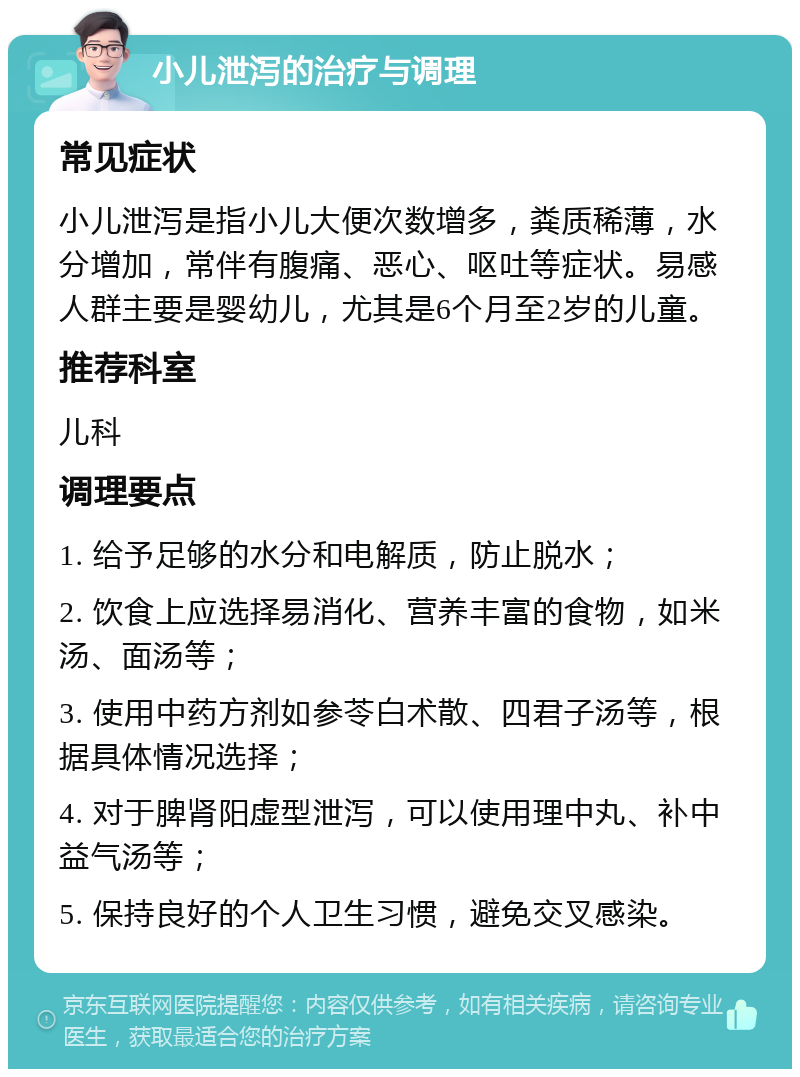 小儿泄泻的治疗与调理 常见症状 小儿泄泻是指小儿大便次数增多，粪质稀薄，水分增加，常伴有腹痛、恶心、呕吐等症状。易感人群主要是婴幼儿，尤其是6个月至2岁的儿童。 推荐科室 儿科 调理要点 1. 给予足够的水分和电解质，防止脱水； 2. 饮食上应选择易消化、营养丰富的食物，如米汤、面汤等； 3. 使用中药方剂如参苓白术散、四君子汤等，根据具体情况选择； 4. 对于脾肾阳虚型泄泻，可以使用理中丸、补中益气汤等； 5. 保持良好的个人卫生习惯，避免交叉感染。