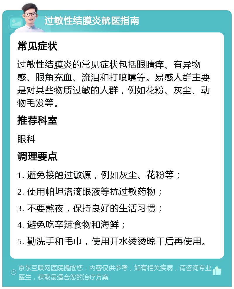 过敏性结膜炎就医指南 常见症状 过敏性结膜炎的常见症状包括眼睛痒、有异物感、眼角充血、流泪和打喷嚏等。易感人群主要是对某些物质过敏的人群，例如花粉、灰尘、动物毛发等。 推荐科室 眼科 调理要点 1. 避免接触过敏源，例如灰尘、花粉等； 2. 使用帕坦洛滴眼液等抗过敏药物； 3. 不要熬夜，保持良好的生活习惯； 4. 避免吃辛辣食物和海鲜； 5. 勤洗手和毛巾，使用开水烫烫晾干后再使用。