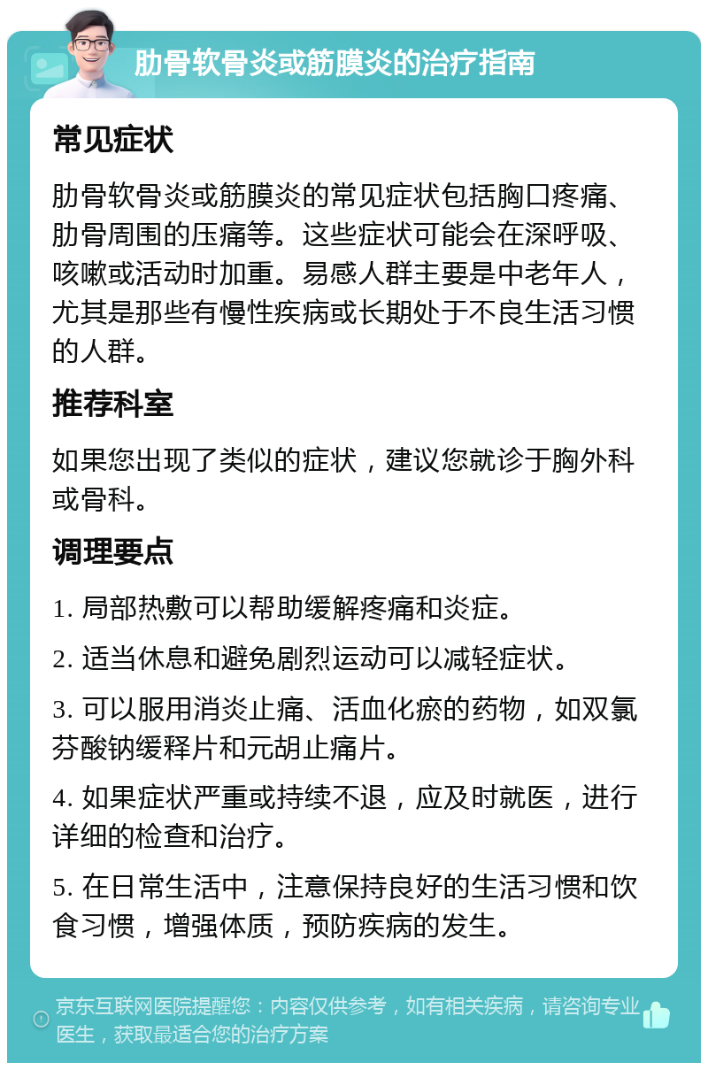 肋骨软骨炎或筋膜炎的治疗指南 常见症状 肋骨软骨炎或筋膜炎的常见症状包括胸口疼痛、肋骨周围的压痛等。这些症状可能会在深呼吸、咳嗽或活动时加重。易感人群主要是中老年人，尤其是那些有慢性疾病或长期处于不良生活习惯的人群。 推荐科室 如果您出现了类似的症状，建议您就诊于胸外科或骨科。 调理要点 1. 局部热敷可以帮助缓解疼痛和炎症。 2. 适当休息和避免剧烈运动可以减轻症状。 3. 可以服用消炎止痛、活血化瘀的药物，如双氯芬酸钠缓释片和元胡止痛片。 4. 如果症状严重或持续不退，应及时就医，进行详细的检查和治疗。 5. 在日常生活中，注意保持良好的生活习惯和饮食习惯，增强体质，预防疾病的发生。