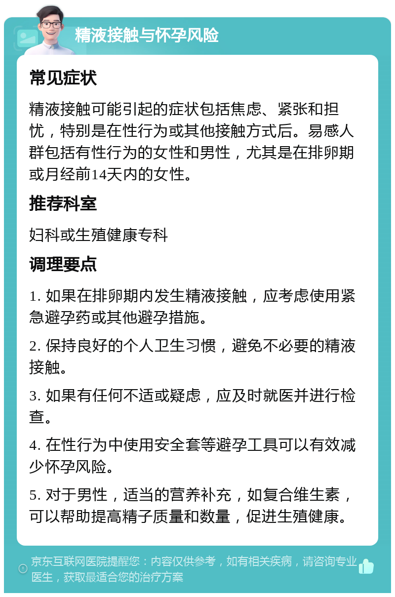 精液接触与怀孕风险 常见症状 精液接触可能引起的症状包括焦虑、紧张和担忧，特别是在性行为或其他接触方式后。易感人群包括有性行为的女性和男性，尤其是在排卵期或月经前14天内的女性。 推荐科室 妇科或生殖健康专科 调理要点 1. 如果在排卵期内发生精液接触，应考虑使用紧急避孕药或其他避孕措施。 2. 保持良好的个人卫生习惯，避免不必要的精液接触。 3. 如果有任何不适或疑虑，应及时就医并进行检查。 4. 在性行为中使用安全套等避孕工具可以有效减少怀孕风险。 5. 对于男性，适当的营养补充，如复合维生素，可以帮助提高精子质量和数量，促进生殖健康。