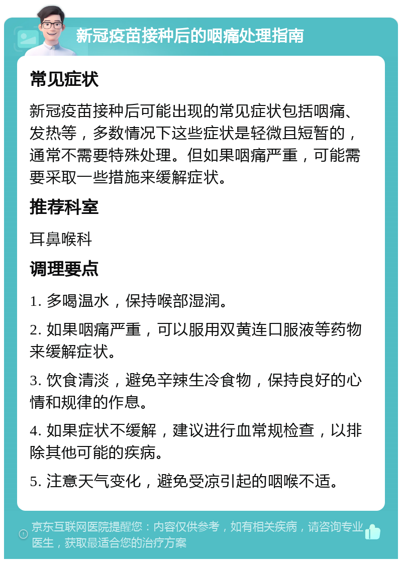 新冠疫苗接种后的咽痛处理指南 常见症状 新冠疫苗接种后可能出现的常见症状包括咽痛、发热等，多数情况下这些症状是轻微且短暂的，通常不需要特殊处理。但如果咽痛严重，可能需要采取一些措施来缓解症状。 推荐科室 耳鼻喉科 调理要点 1. 多喝温水，保持喉部湿润。 2. 如果咽痛严重，可以服用双黄连口服液等药物来缓解症状。 3. 饮食清淡，避免辛辣生冷食物，保持良好的心情和规律的作息。 4. 如果症状不缓解，建议进行血常规检查，以排除其他可能的疾病。 5. 注意天气变化，避免受凉引起的咽喉不适。