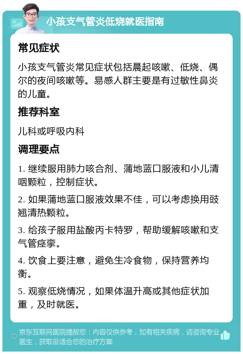 小孩支气管炎低烧就医指南 常见症状 小孩支气管炎常见症状包括晨起咳嗽、低烧、偶尔的夜间咳嗽等。易感人群主要是有过敏性鼻炎的儿童。 推荐科室 儿科或呼吸内科 调理要点 1. 继续服用肺力咳合剂、蒲地蓝口服液和小儿清咽颗粒，控制症状。 2. 如果蒲地蓝口服液效果不佳，可以考虑换用豉翘清热颗粒。 3. 给孩子服用盐酸丙卡特罗，帮助缓解咳嗽和支气管痉挛。 4. 饮食上要注意，避免生冷食物，保持营养均衡。 5. 观察低烧情况，如果体温升高或其他症状加重，及时就医。