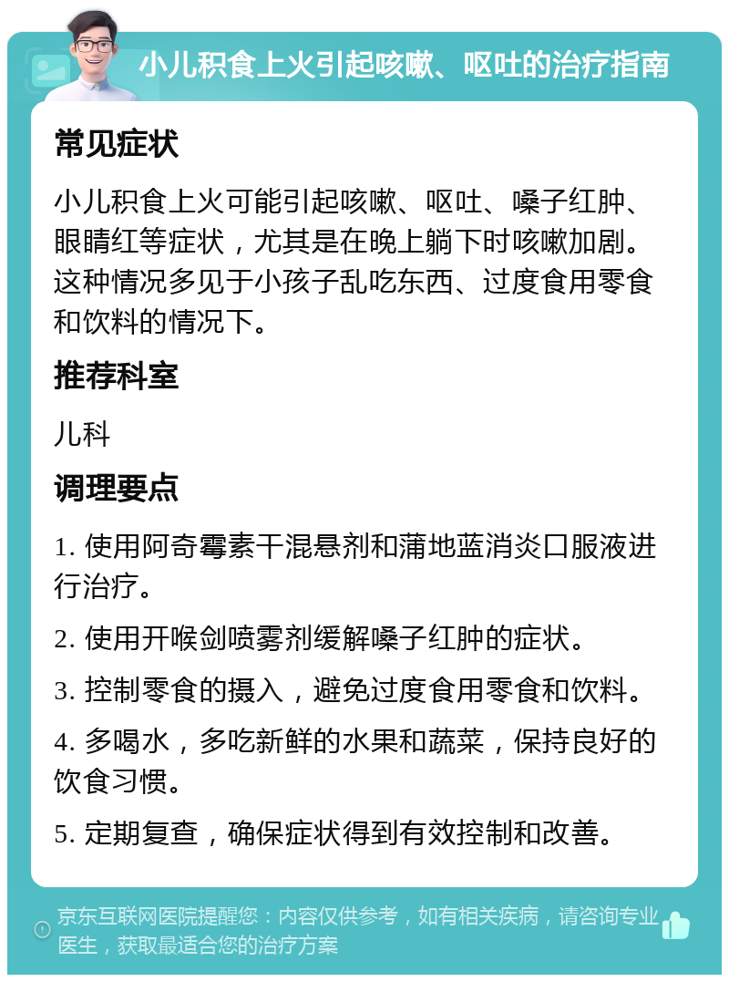 小儿积食上火引起咳嗽、呕吐的治疗指南 常见症状 小儿积食上火可能引起咳嗽、呕吐、嗓子红肿、眼睛红等症状，尤其是在晚上躺下时咳嗽加剧。这种情况多见于小孩子乱吃东西、过度食用零食和饮料的情况下。 推荐科室 儿科 调理要点 1. 使用阿奇霉素干混悬剂和蒲地蓝消炎口服液进行治疗。 2. 使用开喉剑喷雾剂缓解嗓子红肿的症状。 3. 控制零食的摄入，避免过度食用零食和饮料。 4. 多喝水，多吃新鲜的水果和蔬菜，保持良好的饮食习惯。 5. 定期复查，确保症状得到有效控制和改善。