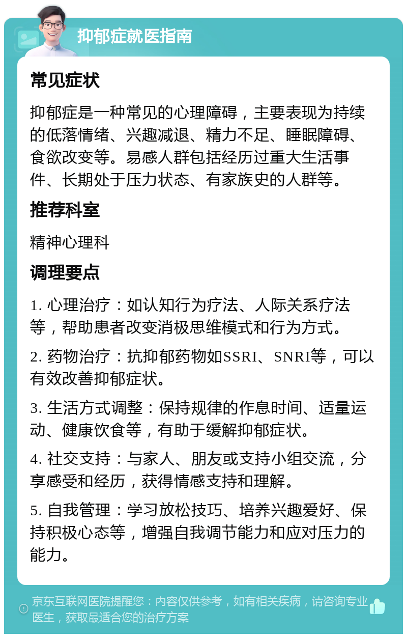 抑郁症就医指南 常见症状 抑郁症是一种常见的心理障碍，主要表现为持续的低落情绪、兴趣减退、精力不足、睡眠障碍、食欲改变等。易感人群包括经历过重大生活事件、长期处于压力状态、有家族史的人群等。 推荐科室 精神心理科 调理要点 1. 心理治疗：如认知行为疗法、人际关系疗法等，帮助患者改变消极思维模式和行为方式。 2. 药物治疗：抗抑郁药物如SSRI、SNRI等，可以有效改善抑郁症状。 3. 生活方式调整：保持规律的作息时间、适量运动、健康饮食等，有助于缓解抑郁症状。 4. 社交支持：与家人、朋友或支持小组交流，分享感受和经历，获得情感支持和理解。 5. 自我管理：学习放松技巧、培养兴趣爱好、保持积极心态等，增强自我调节能力和应对压力的能力。