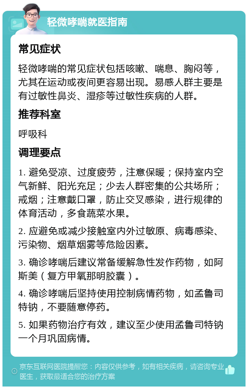 轻微哮喘就医指南 常见症状 轻微哮喘的常见症状包括咳嗽、喘息、胸闷等，尤其在运动或夜间更容易出现。易感人群主要是有过敏性鼻炎、湿疹等过敏性疾病的人群。 推荐科室 呼吸科 调理要点 1. 避免受凉、过度疲劳，注意保暖；保持室内空气新鲜、阳光充足；少去人群密集的公共场所；戒烟；注意戴口罩，防止交叉感染，进行规律的体育活动，多食蔬菜水果。 2. 应避免或减少接触室内外过敏原、病毒感染、污染物、烟草烟雾等危险因素。 3. 确诊哮喘后建议常备缓解急性发作药物，如阿斯美（复方甲氧那明胶囊）。 4. 确诊哮喘后坚持使用控制病情药物，如孟鲁司特钠，不要随意停药。 5. 如果药物治疗有效，建议至少使用孟鲁司特钠一个月巩固病情。