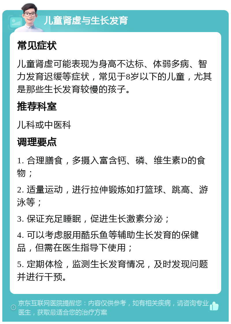 儿童肾虚与生长发育 常见症状 儿童肾虚可能表现为身高不达标、体弱多病、智力发育迟缓等症状，常见于8岁以下的儿童，尤其是那些生长发育较慢的孩子。 推荐科室 儿科或中医科 调理要点 1. 合理膳食，多摄入富含钙、磷、维生素D的食物； 2. 适量运动，进行拉伸锻炼如打篮球、跳高、游泳等； 3. 保证充足睡眠，促进生长激素分泌； 4. 可以考虑服用酷乐鱼等辅助生长发育的保健品，但需在医生指导下使用； 5. 定期体检，监测生长发育情况，及时发现问题并进行干预。