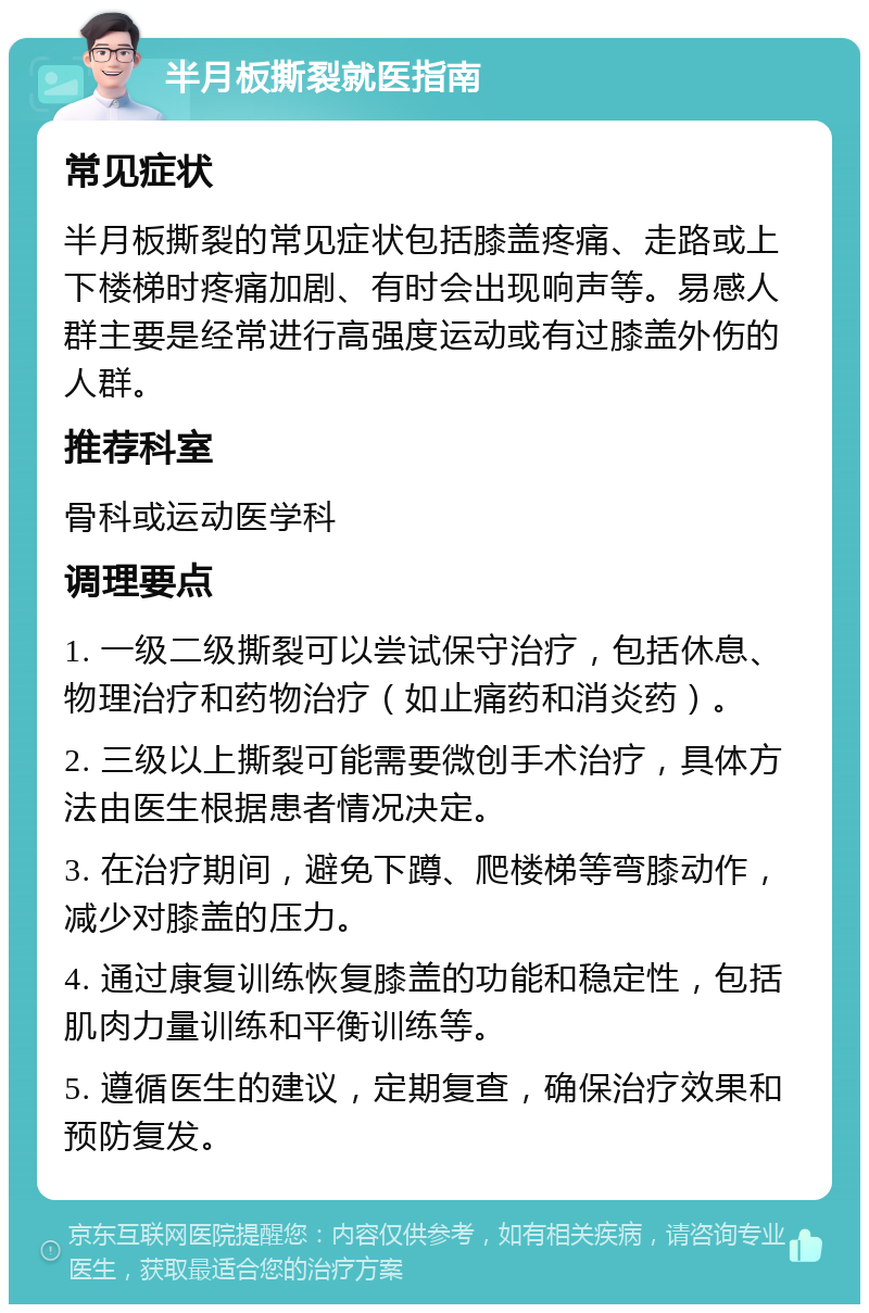 半月板撕裂就医指南 常见症状 半月板撕裂的常见症状包括膝盖疼痛、走路或上下楼梯时疼痛加剧、有时会出现响声等。易感人群主要是经常进行高强度运动或有过膝盖外伤的人群。 推荐科室 骨科或运动医学科 调理要点 1. 一级二级撕裂可以尝试保守治疗，包括休息、物理治疗和药物治疗（如止痛药和消炎药）。 2. 三级以上撕裂可能需要微创手术治疗，具体方法由医生根据患者情况决定。 3. 在治疗期间，避免下蹲、爬楼梯等弯膝动作，减少对膝盖的压力。 4. 通过康复训练恢复膝盖的功能和稳定性，包括肌肉力量训练和平衡训练等。 5. 遵循医生的建议，定期复查，确保治疗效果和预防复发。