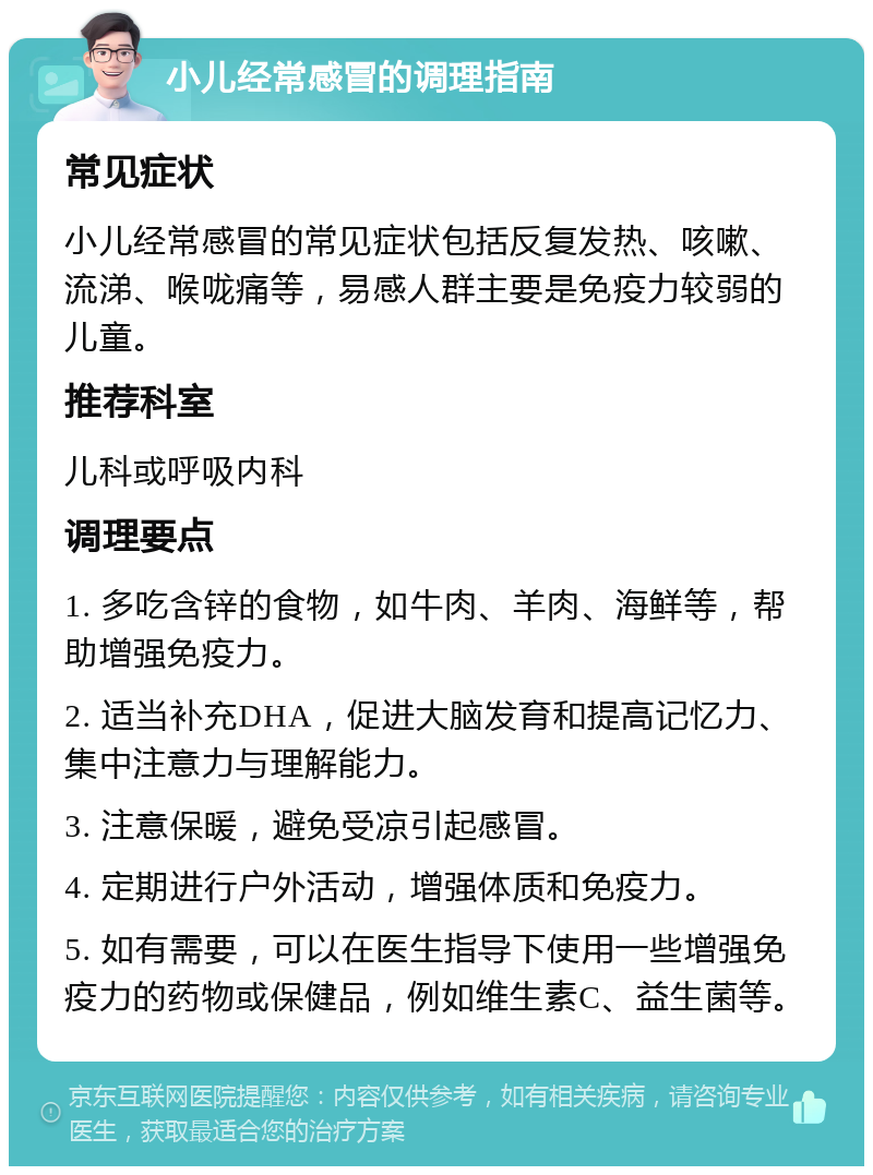 小儿经常感冒的调理指南 常见症状 小儿经常感冒的常见症状包括反复发热、咳嗽、流涕、喉咙痛等，易感人群主要是免疫力较弱的儿童。 推荐科室 儿科或呼吸内科 调理要点 1. 多吃含锌的食物，如牛肉、羊肉、海鲜等，帮助增强免疫力。 2. 适当补充DHA，促进大脑发育和提高记忆力、集中注意力与理解能力。 3. 注意保暖，避免受凉引起感冒。 4. 定期进行户外活动，增强体质和免疫力。 5. 如有需要，可以在医生指导下使用一些增强免疫力的药物或保健品，例如维生素C、益生菌等。