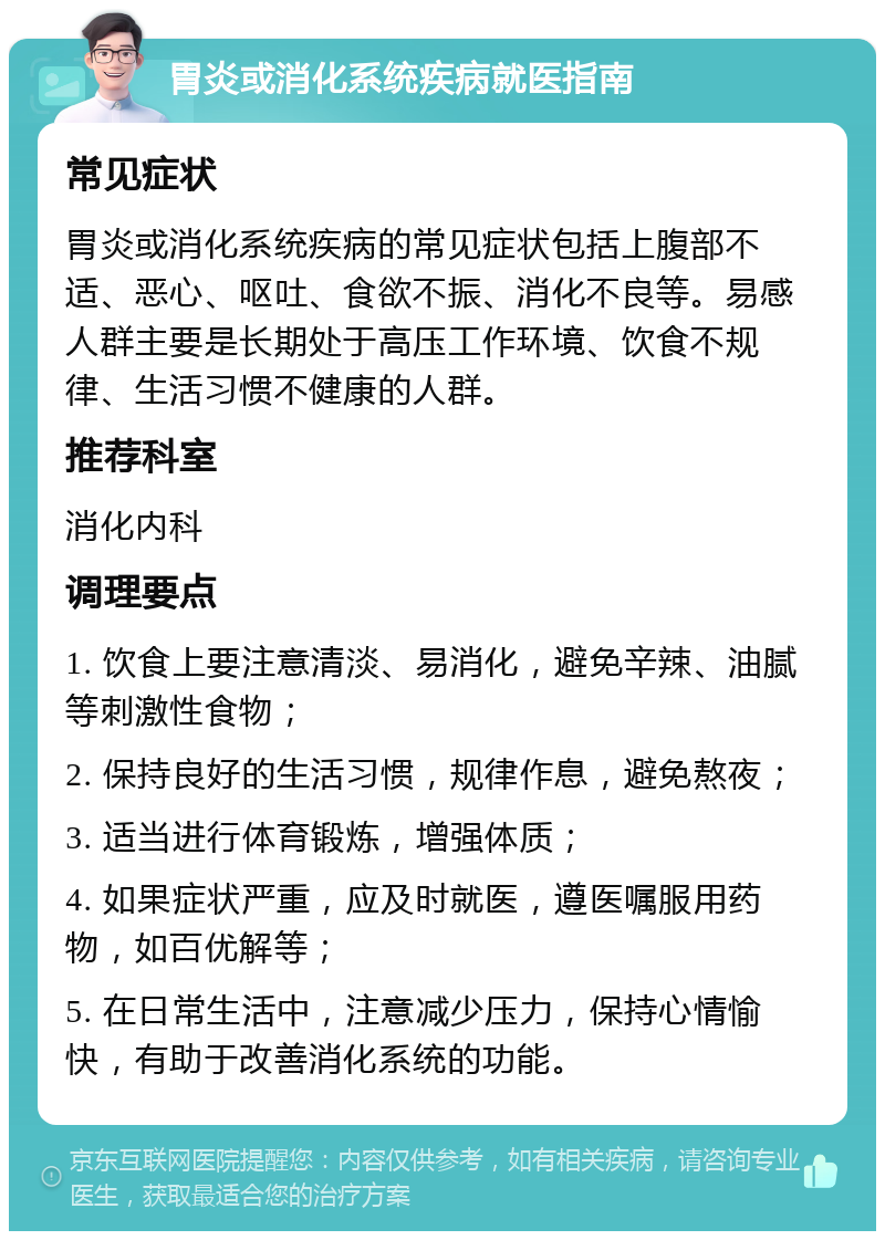 胃炎或消化系统疾病就医指南 常见症状 胃炎或消化系统疾病的常见症状包括上腹部不适、恶心、呕吐、食欲不振、消化不良等。易感人群主要是长期处于高压工作环境、饮食不规律、生活习惯不健康的人群。 推荐科室 消化内科 调理要点 1. 饮食上要注意清淡、易消化，避免辛辣、油腻等刺激性食物； 2. 保持良好的生活习惯，规律作息，避免熬夜； 3. 适当进行体育锻炼，增强体质； 4. 如果症状严重，应及时就医，遵医嘱服用药物，如百优解等； 5. 在日常生活中，注意减少压力，保持心情愉快，有助于改善消化系统的功能。