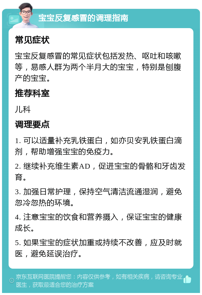 宝宝反复感冒的调理指南 常见症状 宝宝反复感冒的常见症状包括发热、呕吐和咳嗽等，易感人群为两个半月大的宝宝，特别是刨腹产的宝宝。 推荐科室 儿科 调理要点 1. 可以适量补充乳铁蛋白，如亦贝安乳铁蛋白滴剂，帮助增强宝宝的免疫力。 2. 继续补充维生素AD，促进宝宝的骨骼和牙齿发育。 3. 加强日常护理，保持空气清洁流通湿润，避免忽冷忽热的环境。 4. 注意宝宝的饮食和营养摄入，保证宝宝的健康成长。 5. 如果宝宝的症状加重或持续不改善，应及时就医，避免延误治疗。