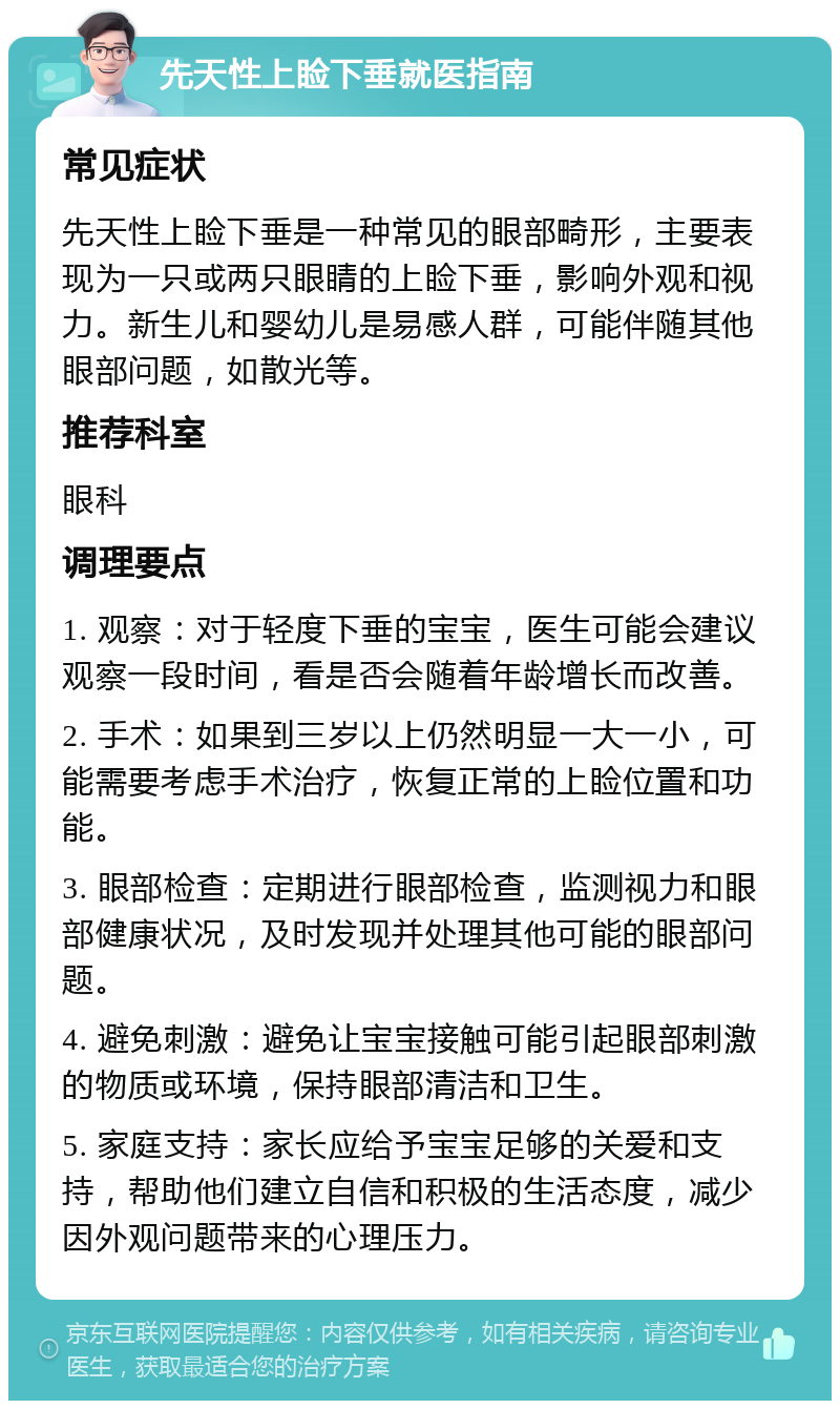 先天性上睑下垂就医指南 常见症状 先天性上睑下垂是一种常见的眼部畸形，主要表现为一只或两只眼睛的上睑下垂，影响外观和视力。新生儿和婴幼儿是易感人群，可能伴随其他眼部问题，如散光等。 推荐科室 眼科 调理要点 1. 观察：对于轻度下垂的宝宝，医生可能会建议观察一段时间，看是否会随着年龄增长而改善。 2. 手术：如果到三岁以上仍然明显一大一小，可能需要考虑手术治疗，恢复正常的上睑位置和功能。 3. 眼部检查：定期进行眼部检查，监测视力和眼部健康状况，及时发现并处理其他可能的眼部问题。 4. 避免刺激：避免让宝宝接触可能引起眼部刺激的物质或环境，保持眼部清洁和卫生。 5. 家庭支持：家长应给予宝宝足够的关爱和支持，帮助他们建立自信和积极的生活态度，减少因外观问题带来的心理压力。