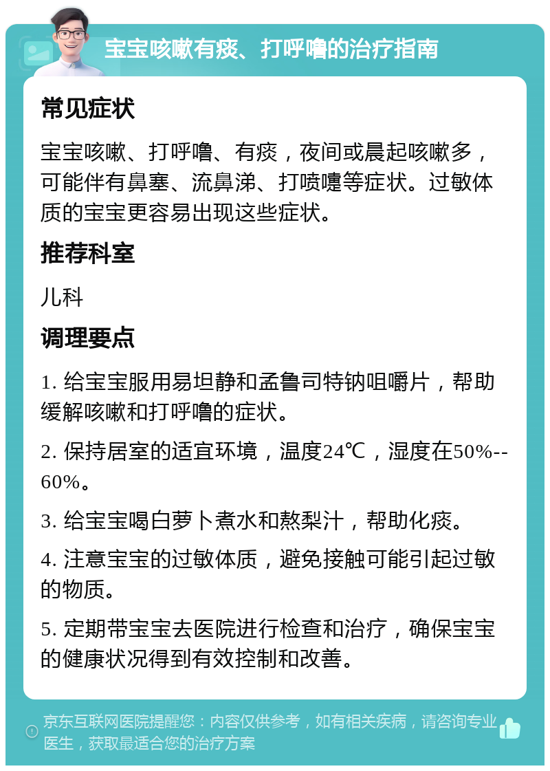 宝宝咳嗽有痰、打呼噜的治疗指南 常见症状 宝宝咳嗽、打呼噜、有痰，夜间或晨起咳嗽多，可能伴有鼻塞、流鼻涕、打喷嚏等症状。过敏体质的宝宝更容易出现这些症状。 推荐科室 儿科 调理要点 1. 给宝宝服用易坦静和孟鲁司特钠咀嚼片，帮助缓解咳嗽和打呼噜的症状。 2. 保持居室的适宜环境，温度24℃，湿度在50%--60%。 3. 给宝宝喝白萝卜煮水和熬梨汁，帮助化痰。 4. 注意宝宝的过敏体质，避免接触可能引起过敏的物质。 5. 定期带宝宝去医院进行检查和治疗，确保宝宝的健康状况得到有效控制和改善。