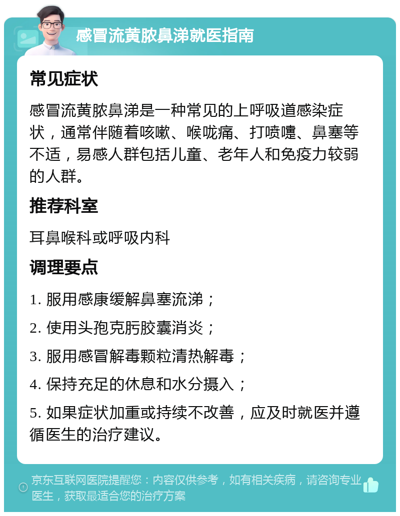 感冒流黄脓鼻涕就医指南 常见症状 感冒流黄脓鼻涕是一种常见的上呼吸道感染症状，通常伴随着咳嗽、喉咙痛、打喷嚏、鼻塞等不适，易感人群包括儿童、老年人和免疫力较弱的人群。 推荐科室 耳鼻喉科或呼吸内科 调理要点 1. 服用感康缓解鼻塞流涕； 2. 使用头孢克肟胶囊消炎； 3. 服用感冒解毒颗粒清热解毒； 4. 保持充足的休息和水分摄入； 5. 如果症状加重或持续不改善，应及时就医并遵循医生的治疗建议。