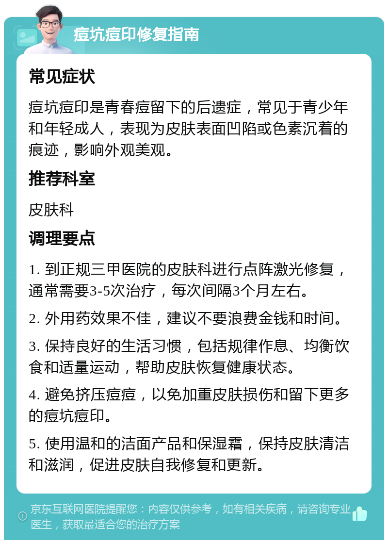 痘坑痘印修复指南 常见症状 痘坑痘印是青春痘留下的后遗症，常见于青少年和年轻成人，表现为皮肤表面凹陷或色素沉着的痕迹，影响外观美观。 推荐科室 皮肤科 调理要点 1. 到正规三甲医院的皮肤科进行点阵激光修复，通常需要3-5次治疗，每次间隔3个月左右。 2. 外用药效果不佳，建议不要浪费金钱和时间。 3. 保持良好的生活习惯，包括规律作息、均衡饮食和适量运动，帮助皮肤恢复健康状态。 4. 避免挤压痘痘，以免加重皮肤损伤和留下更多的痘坑痘印。 5. 使用温和的洁面产品和保湿霜，保持皮肤清洁和滋润，促进皮肤自我修复和更新。