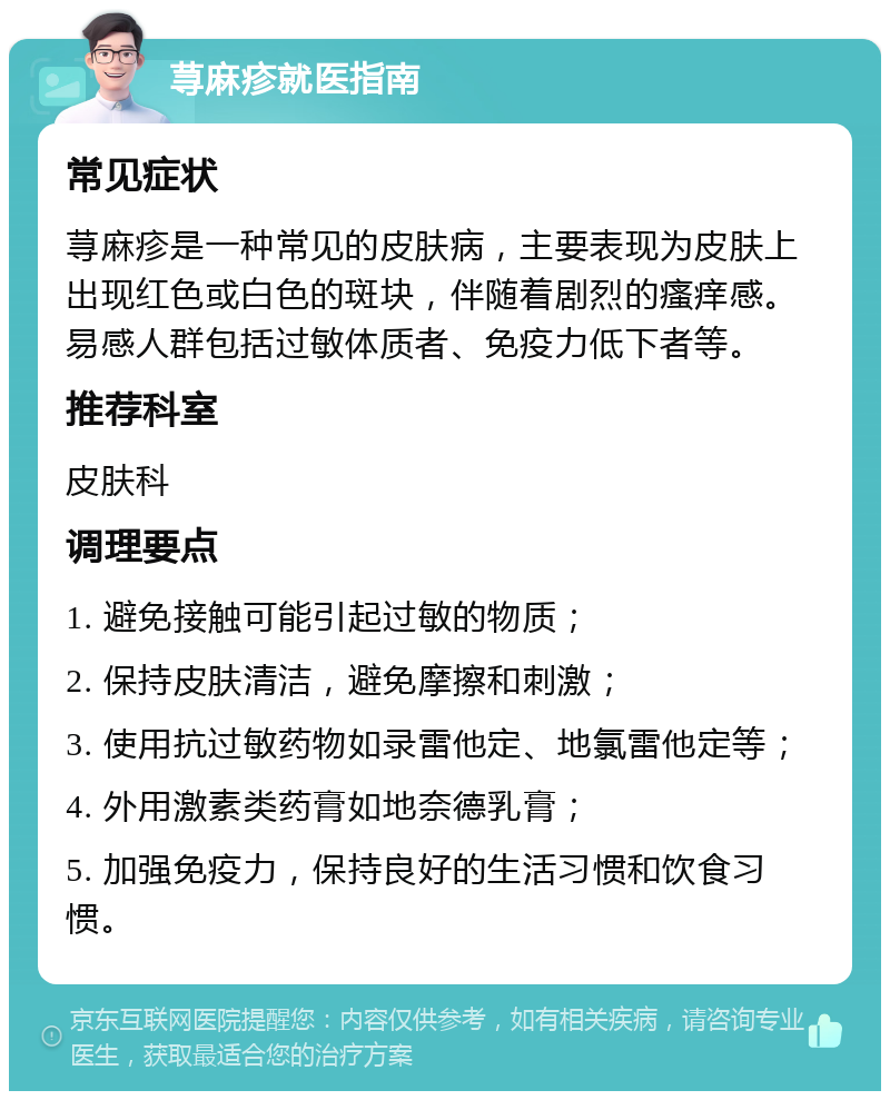 荨麻疹就医指南 常见症状 荨麻疹是一种常见的皮肤病，主要表现为皮肤上出现红色或白色的斑块，伴随着剧烈的瘙痒感。易感人群包括过敏体质者、免疫力低下者等。 推荐科室 皮肤科 调理要点 1. 避免接触可能引起过敏的物质； 2. 保持皮肤清洁，避免摩擦和刺激； 3. 使用抗过敏药物如录雷他定、地氯雷他定等； 4. 外用激素类药膏如地奈德乳膏； 5. 加强免疫力，保持良好的生活习惯和饮食习惯。