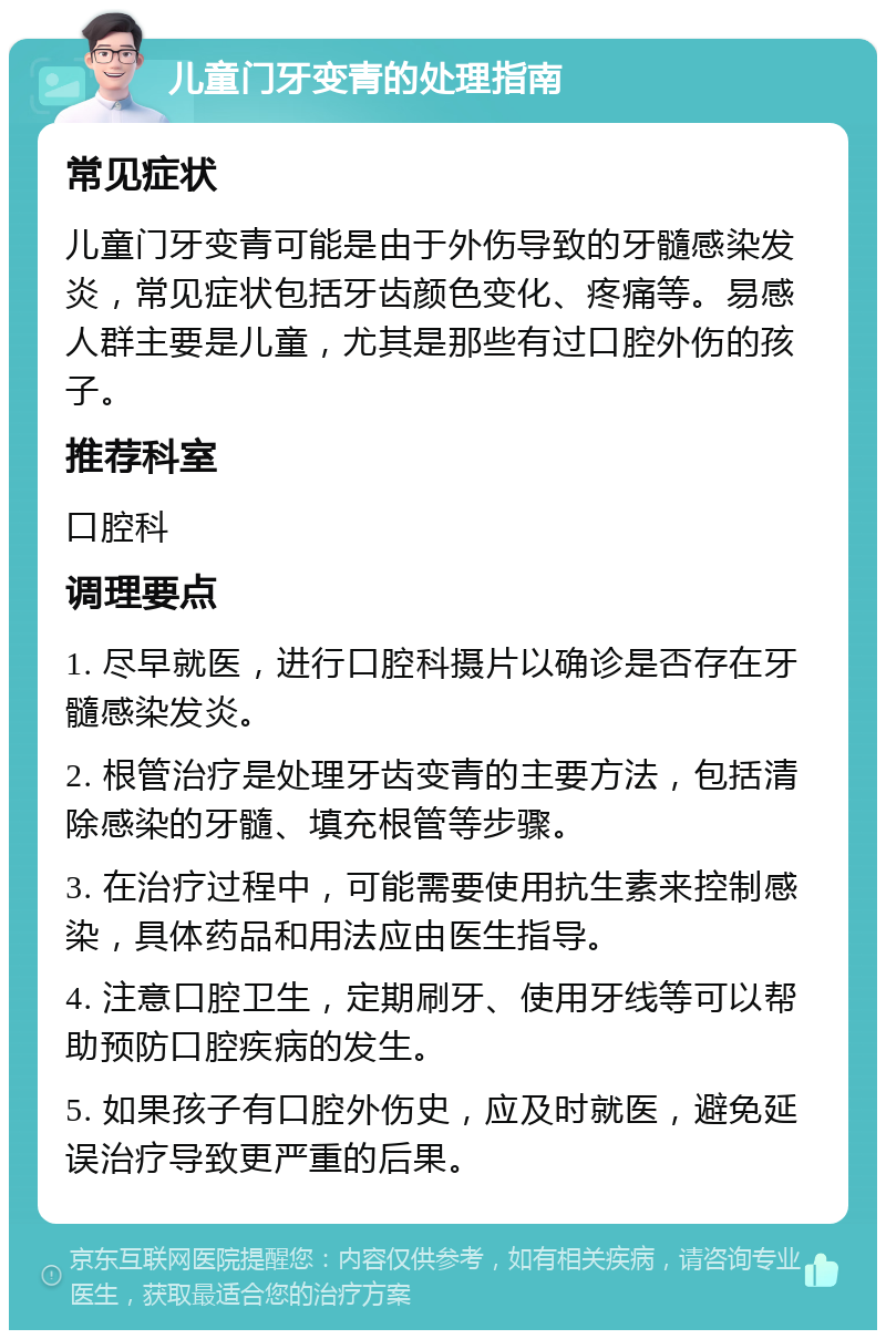 儿童门牙变青的处理指南 常见症状 儿童门牙变青可能是由于外伤导致的牙髓感染发炎，常见症状包括牙齿颜色变化、疼痛等。易感人群主要是儿童，尤其是那些有过口腔外伤的孩子。 推荐科室 口腔科 调理要点 1. 尽早就医，进行口腔科摄片以确诊是否存在牙髓感染发炎。 2. 根管治疗是处理牙齿变青的主要方法，包括清除感染的牙髓、填充根管等步骤。 3. 在治疗过程中，可能需要使用抗生素来控制感染，具体药品和用法应由医生指导。 4. 注意口腔卫生，定期刷牙、使用牙线等可以帮助预防口腔疾病的发生。 5. 如果孩子有口腔外伤史，应及时就医，避免延误治疗导致更严重的后果。