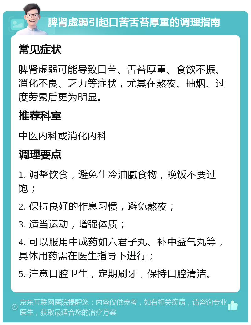 脾肾虚弱引起口苦舌苔厚重的调理指南 常见症状 脾肾虚弱可能导致口苦、舌苔厚重、食欲不振、消化不良、乏力等症状，尤其在熬夜、抽烟、过度劳累后更为明显。 推荐科室 中医内科或消化内科 调理要点 1. 调整饮食，避免生冷油腻食物，晚饭不要过饱； 2. 保持良好的作息习惯，避免熬夜； 3. 适当运动，增强体质； 4. 可以服用中成药如六君子丸、补中益气丸等，具体用药需在医生指导下进行； 5. 注意口腔卫生，定期刷牙，保持口腔清洁。