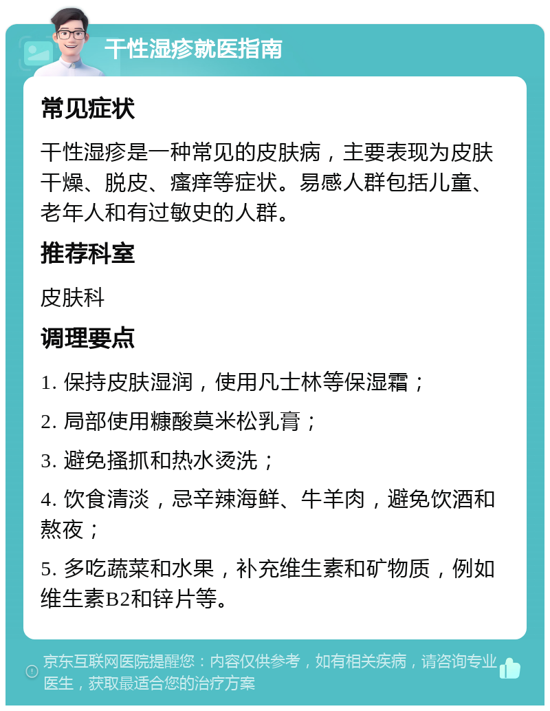 干性湿疹就医指南 常见症状 干性湿疹是一种常见的皮肤病，主要表现为皮肤干燥、脱皮、瘙痒等症状。易感人群包括儿童、老年人和有过敏史的人群。 推荐科室 皮肤科 调理要点 1. 保持皮肤湿润，使用凡士林等保湿霜； 2. 局部使用糠酸莫米松乳膏； 3. 避免搔抓和热水烫洗； 4. 饮食清淡，忌辛辣海鲜、牛羊肉，避免饮酒和熬夜； 5. 多吃蔬菜和水果，补充维生素和矿物质，例如维生素B2和锌片等。