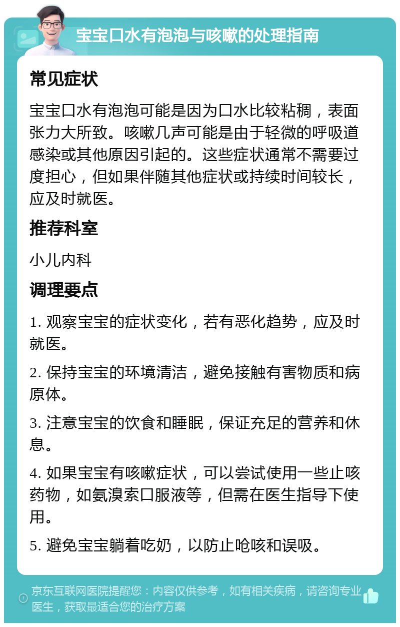 宝宝口水有泡泡与咳嗽的处理指南 常见症状 宝宝口水有泡泡可能是因为口水比较粘稠，表面张力大所致。咳嗽几声可能是由于轻微的呼吸道感染或其他原因引起的。这些症状通常不需要过度担心，但如果伴随其他症状或持续时间较长，应及时就医。 推荐科室 小儿内科 调理要点 1. 观察宝宝的症状变化，若有恶化趋势，应及时就医。 2. 保持宝宝的环境清洁，避免接触有害物质和病原体。 3. 注意宝宝的饮食和睡眠，保证充足的营养和休息。 4. 如果宝宝有咳嗽症状，可以尝试使用一些止咳药物，如氨溴索口服液等，但需在医生指导下使用。 5. 避免宝宝躺着吃奶，以防止呛咳和误吸。