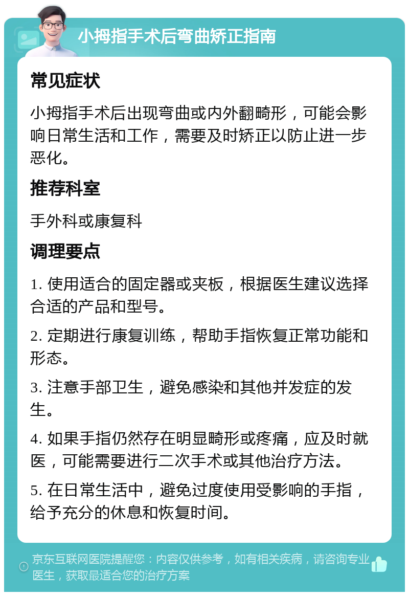 小拇指手术后弯曲矫正指南 常见症状 小拇指手术后出现弯曲或内外翻畸形，可能会影响日常生活和工作，需要及时矫正以防止进一步恶化。 推荐科室 手外科或康复科 调理要点 1. 使用适合的固定器或夹板，根据医生建议选择合适的产品和型号。 2. 定期进行康复训练，帮助手指恢复正常功能和形态。 3. 注意手部卫生，避免感染和其他并发症的发生。 4. 如果手指仍然存在明显畸形或疼痛，应及时就医，可能需要进行二次手术或其他治疗方法。 5. 在日常生活中，避免过度使用受影响的手指，给予充分的休息和恢复时间。