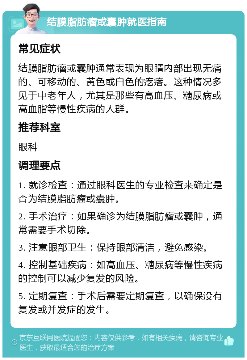 结膜脂肪瘤或囊肿就医指南 常见症状 结膜脂肪瘤或囊肿通常表现为眼睛内部出现无痛的、可移动的、黄色或白色的疙瘩。这种情况多见于中老年人，尤其是那些有高血压、糖尿病或高血脂等慢性疾病的人群。 推荐科室 眼科 调理要点 1. 就诊检查：通过眼科医生的专业检查来确定是否为结膜脂肪瘤或囊肿。 2. 手术治疗：如果确诊为结膜脂肪瘤或囊肿，通常需要手术切除。 3. 注意眼部卫生：保持眼部清洁，避免感染。 4. 控制基础疾病：如高血压、糖尿病等慢性疾病的控制可以减少复发的风险。 5. 定期复查：手术后需要定期复查，以确保没有复发或并发症的发生。