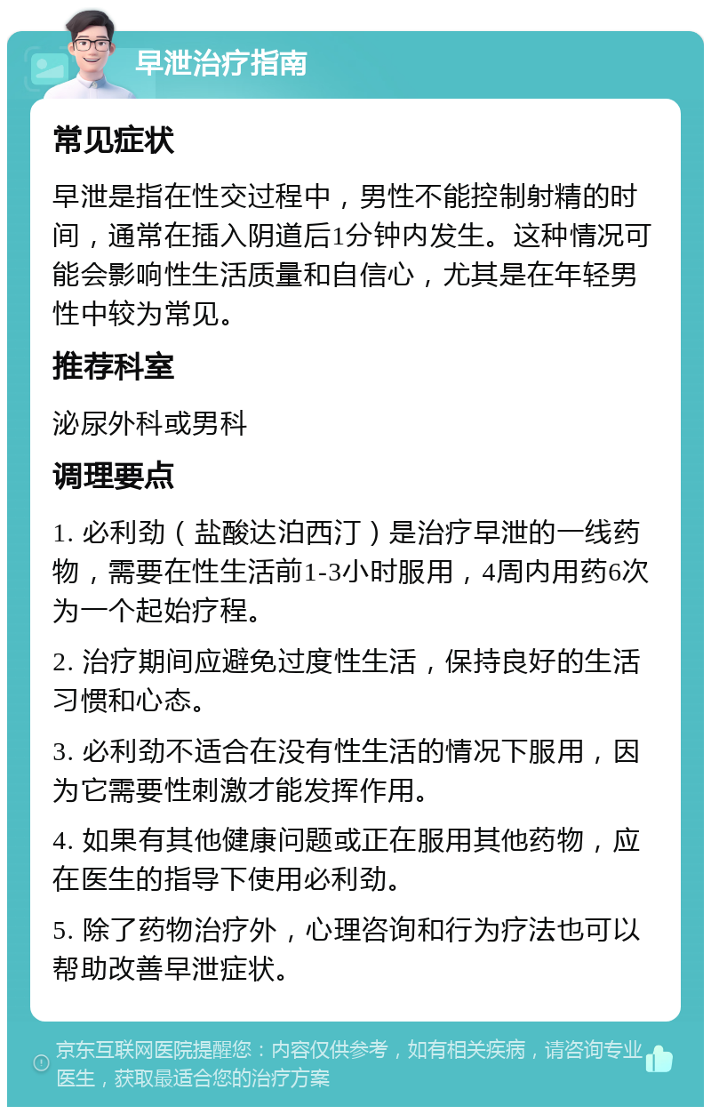 早泄治疗指南 常见症状 早泄是指在性交过程中，男性不能控制射精的时间，通常在插入阴道后1分钟内发生。这种情况可能会影响性生活质量和自信心，尤其是在年轻男性中较为常见。 推荐科室 泌尿外科或男科 调理要点 1. 必利劲（盐酸达泊西汀）是治疗早泄的一线药物，需要在性生活前1-3小时服用，4周内用药6次为一个起始疗程。 2. 治疗期间应避免过度性生活，保持良好的生活习惯和心态。 3. 必利劲不适合在没有性生活的情况下服用，因为它需要性刺激才能发挥作用。 4. 如果有其他健康问题或正在服用其他药物，应在医生的指导下使用必利劲。 5. 除了药物治疗外，心理咨询和行为疗法也可以帮助改善早泄症状。