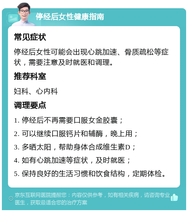 停经后女性健康指南 常见症状 停经后女性可能会出现心跳加速、骨质疏松等症状，需要注意及时就医和调理。 推荐科室 妇科、心内科 调理要点 1. 停经后不再需要口服女金胶囊； 2. 可以继续口服钙片和辅酶，晚上用； 3. 多晒太阳，帮助身体合成维生素D； 4. 如有心跳加速等症状，及时就医； 5. 保持良好的生活习惯和饮食结构，定期体检。