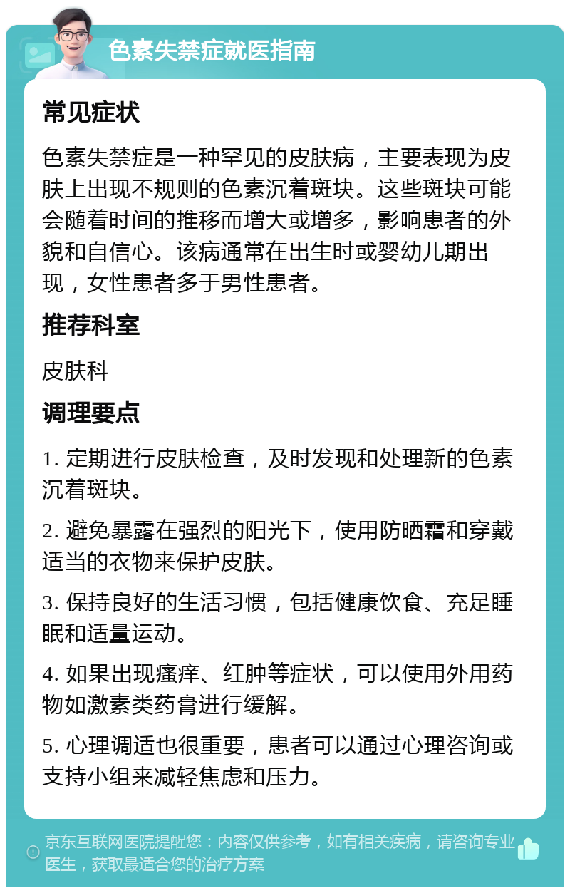 色素失禁症就医指南 常见症状 色素失禁症是一种罕见的皮肤病，主要表现为皮肤上出现不规则的色素沉着斑块。这些斑块可能会随着时间的推移而增大或增多，影响患者的外貌和自信心。该病通常在出生时或婴幼儿期出现，女性患者多于男性患者。 推荐科室 皮肤科 调理要点 1. 定期进行皮肤检查，及时发现和处理新的色素沉着斑块。 2. 避免暴露在强烈的阳光下，使用防晒霜和穿戴适当的衣物来保护皮肤。 3. 保持良好的生活习惯，包括健康饮食、充足睡眠和适量运动。 4. 如果出现瘙痒、红肿等症状，可以使用外用药物如激素类药膏进行缓解。 5. 心理调适也很重要，患者可以通过心理咨询或支持小组来减轻焦虑和压力。