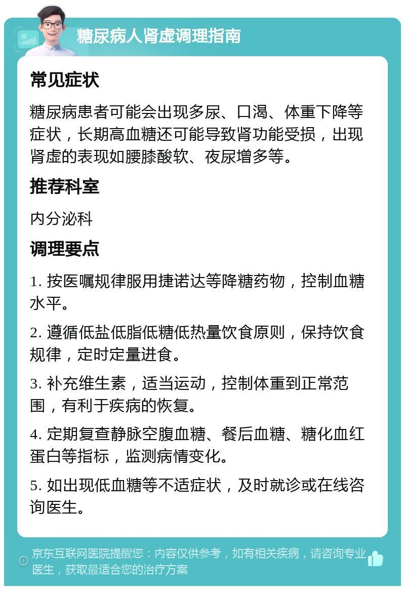 糖尿病人肾虚调理指南 常见症状 糖尿病患者可能会出现多尿、口渴、体重下降等症状，长期高血糖还可能导致肾功能受损，出现肾虚的表现如腰膝酸软、夜尿增多等。 推荐科室 内分泌科 调理要点 1. 按医嘱规律服用捷诺达等降糖药物，控制血糖水平。 2. 遵循低盐低脂低糖低热量饮食原则，保持饮食规律，定时定量进食。 3. 补充维生素，适当运动，控制体重到正常范围，有利于疾病的恢复。 4. 定期复查静脉空腹血糖、餐后血糖、糖化血红蛋白等指标，监测病情变化。 5. 如出现低血糖等不适症状，及时就诊或在线咨询医生。