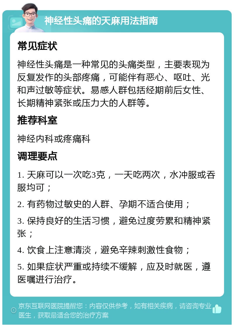 神经性头痛的天麻用法指南 常见症状 神经性头痛是一种常见的头痛类型，主要表现为反复发作的头部疼痛，可能伴有恶心、呕吐、光和声过敏等症状。易感人群包括经期前后女性、长期精神紧张或压力大的人群等。 推荐科室 神经内科或疼痛科 调理要点 1. 天麻可以一次吃3克，一天吃两次，水冲服或吞服均可； 2. 有药物过敏史的人群、孕期不适合使用； 3. 保持良好的生活习惯，避免过度劳累和精神紧张； 4. 饮食上注意清淡，避免辛辣刺激性食物； 5. 如果症状严重或持续不缓解，应及时就医，遵医嘱进行治疗。