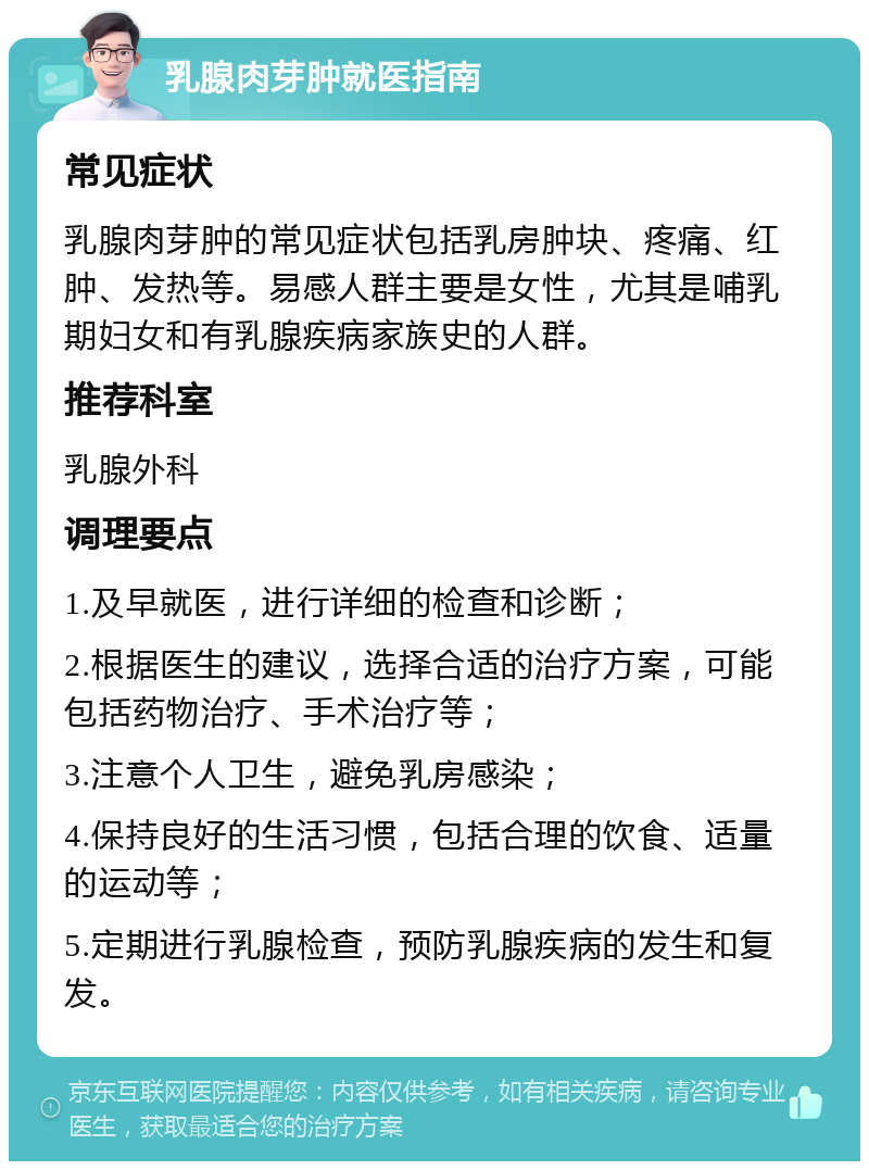 乳腺肉芽肿就医指南 常见症状 乳腺肉芽肿的常见症状包括乳房肿块、疼痛、红肿、发热等。易感人群主要是女性，尤其是哺乳期妇女和有乳腺疾病家族史的人群。 推荐科室 乳腺外科 调理要点 1.及早就医，进行详细的检查和诊断； 2.根据医生的建议，选择合适的治疗方案，可能包括药物治疗、手术治疗等； 3.注意个人卫生，避免乳房感染； 4.保持良好的生活习惯，包括合理的饮食、适量的运动等； 5.定期进行乳腺检查，预防乳腺疾病的发生和复发。