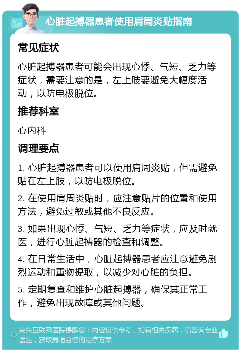 心脏起搏器患者使用肩周炎贴指南 常见症状 心脏起搏器患者可能会出现心悸、气短、乏力等症状，需要注意的是，左上肢要避免大幅度活动，以防电极脱位。 推荐科室 心内科 调理要点 1. 心脏起搏器患者可以使用肩周炎贴，但需避免贴在左上肢，以防电极脱位。 2. 在使用肩周炎贴时，应注意贴片的位置和使用方法，避免过敏或其他不良反应。 3. 如果出现心悸、气短、乏力等症状，应及时就医，进行心脏起搏器的检查和调整。 4. 在日常生活中，心脏起搏器患者应注意避免剧烈运动和重物提取，以减少对心脏的负担。 5. 定期复查和维护心脏起搏器，确保其正常工作，避免出现故障或其他问题。