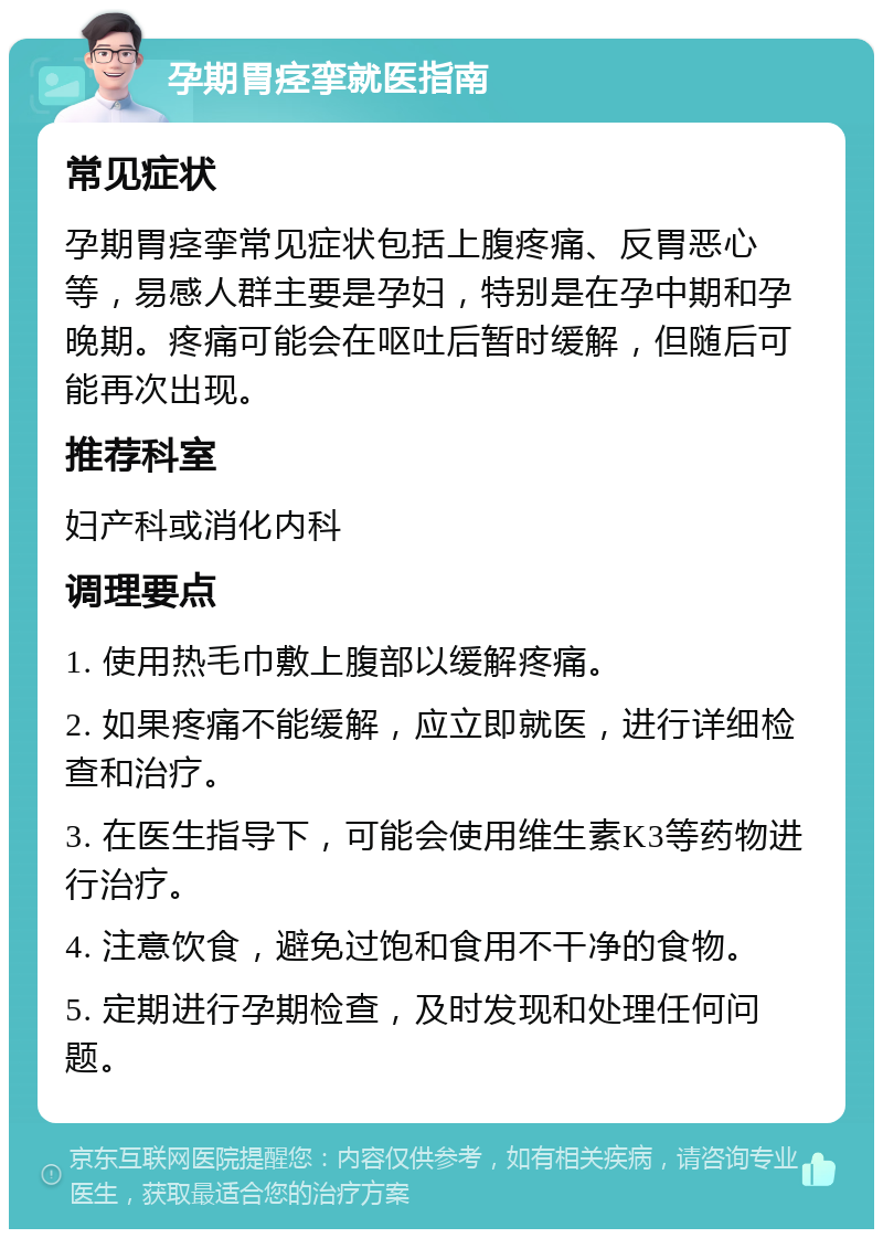 孕期胃痉挛就医指南 常见症状 孕期胃痉挛常见症状包括上腹疼痛、反胃恶心等，易感人群主要是孕妇，特别是在孕中期和孕晚期。疼痛可能会在呕吐后暂时缓解，但随后可能再次出现。 推荐科室 妇产科或消化内科 调理要点 1. 使用热毛巾敷上腹部以缓解疼痛。 2. 如果疼痛不能缓解，应立即就医，进行详细检查和治疗。 3. 在医生指导下，可能会使用维生素K3等药物进行治疗。 4. 注意饮食，避免过饱和食用不干净的食物。 5. 定期进行孕期检查，及时发现和处理任何问题。